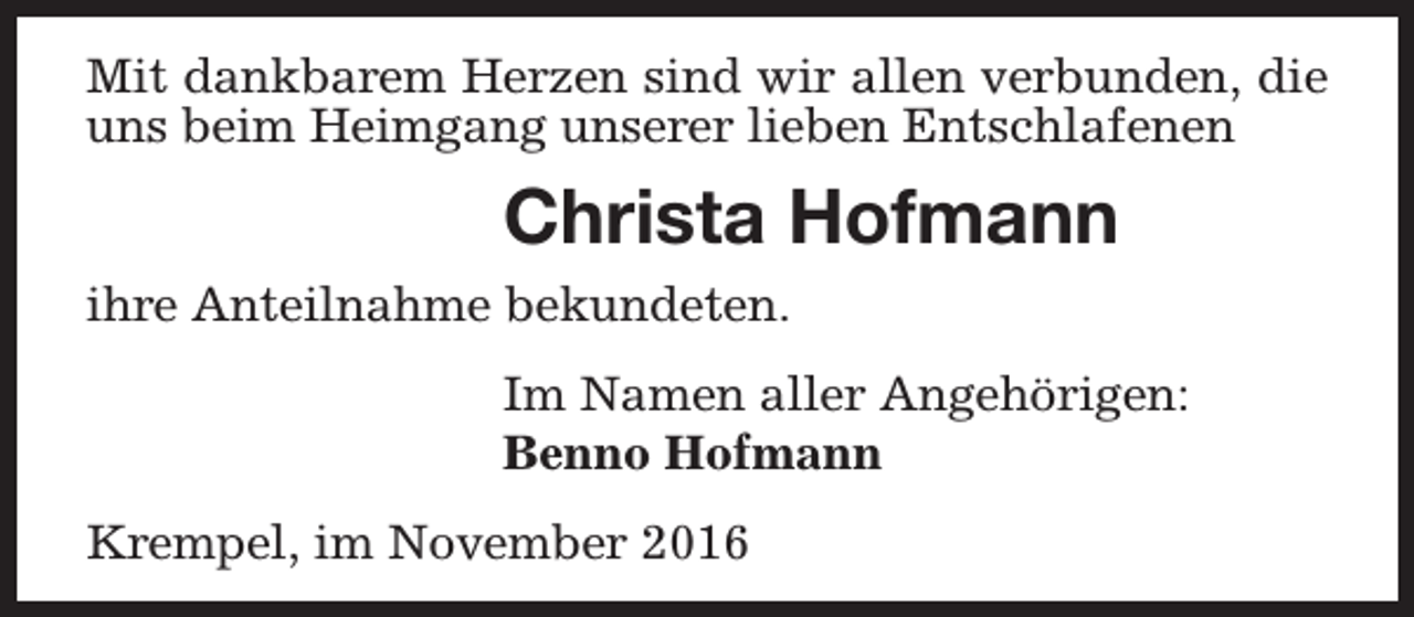 <p>Mit dankbarem Herzen sind wir allen verbunden, die<br />uns beim Heimgang unserer lieben Entschlafenen</p><p>Christa Hofmann<br />ihre Anteilnahme bekundeten.<br />Im Namen aller Angehörigen:<br />Benno Hofmann<br />Krempel, im November 2016</p>