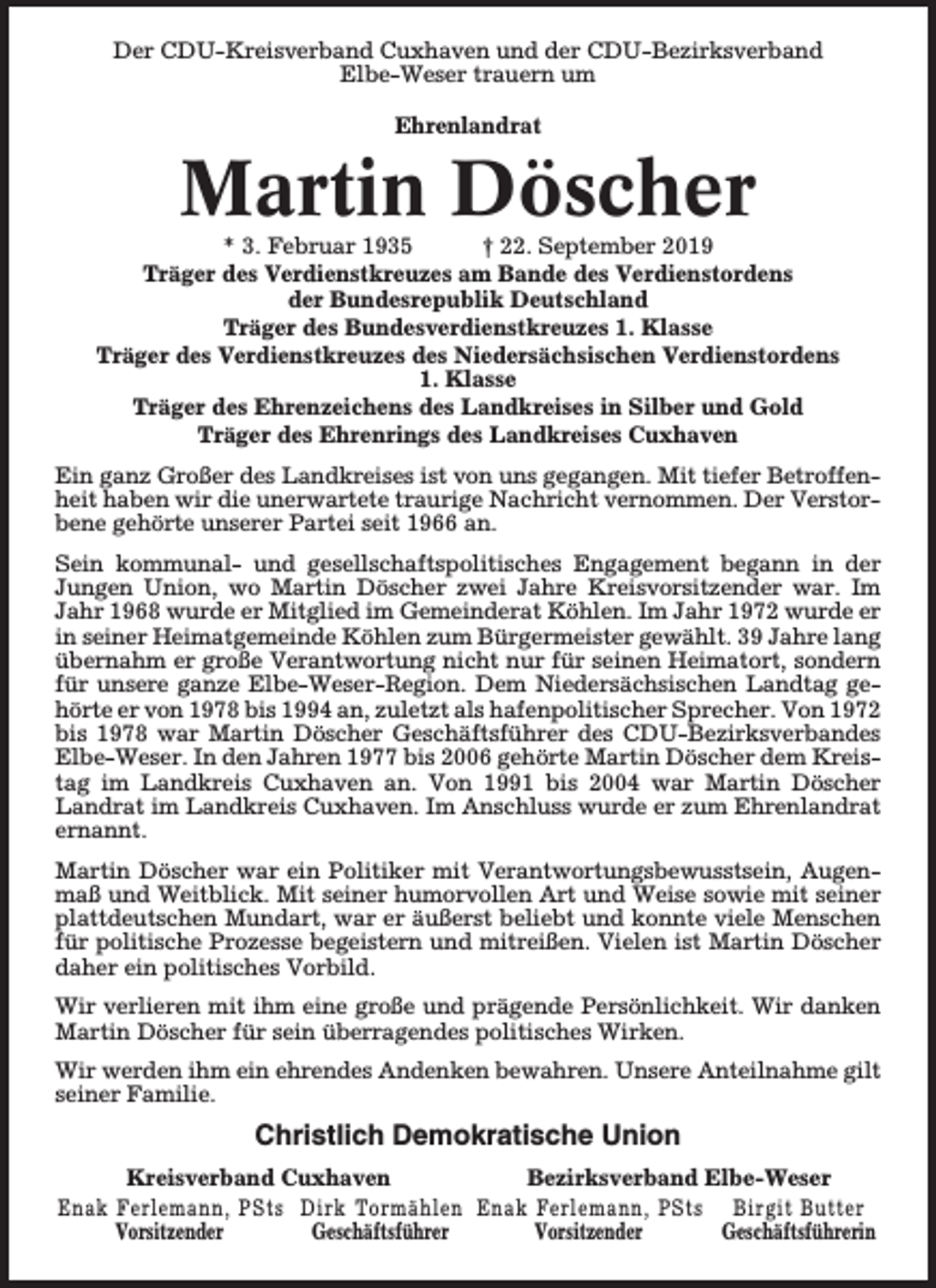 <p>Der CDU-Kreisverband Cuxhaven und der CDU-Bezirksverband<br />Elbe-Weser trauern um<br />Ehrenlandrat</p><p>Martin Döscher</p><p>* 3. Februar 1935<br />† 22. September 2019<br />Träger des Verdienstkreuzes am Bande des Verdienstordens<br />der Bundesrepublik Deutschland<br />Träger des Bundesverdienstkreuzes 1. Klasse<br />Träger des Verdienstkreuzes des Niedersächsischen Verdienstordens<br />1. Klasse<br />Träger des Ehrenzeichens des Landkreises in Silber und Gold<br />Träger des Ehrenrings des Landkreises Cuxhaven<br />Ein ganz Großer des Landkreises ist von uns gegangen. Mit tiefer Betroffenheit haben wir die unerwartete traurige Nachricht vernommen. Der Verstorbene gehörte unserer Partei seit 1966 an.<br />Sein kommunal- und gesellschaftspolitisches Engagement begann in der<br />Jungen Union, wo Martin Döscher zwei Jahre Kreisvorsitzender war. Im<br />Jahr 1968 wurde er Mitglied im Gemeinderat Köhlen. Im Jahr 1972 wurde er<br />in seiner Heimatgemeinde Köhlen zum Bürgermeister gewählt. 39 Jahre lang<br />übernahm er große Verantwortung nicht nur für seinen Heimatort, sondern<br />für unsere ganze Elbe-Weser-Region. Dem Niedersächsischen Landtag gehörte er von 1978 bis 1994 an, zuletzt als hafenpolitischer Sprecher. Von 1972<br />bis 1978 war Martin Döscher Geschäftsführer des CDU-Bezirksverbandes<br />Elbe-Weser. In den Jahren 1977 bis 2006 gehörte Martin Döscher dem Kreistag im Landkreis Cuxhaven an. Von 1991 bis 2004 war Martin Döscher<br />Landrat im Landkreis Cuxhaven. Im Anschluss wurde er zum Ehrenlandrat<br />ernannt.<br />Martin Döscher war ein Politiker mit Verantwortungsbewusstsein, Augenmaß und Weitblick. Mit seiner humorvollen Art und Weise sowie mit seiner<br />plattdeutschen Mundart, war er äußerst beliebt und konnte viele Menschen<br />für politische Prozesse begeistern und mitreißen. Vielen ist Martin Döscher<br />daher ein politisches Vorbild.<br />Wir verlieren mit ihm eine große und prägende Persönlichkeit. Wir danken<br />Martin Döscher für sein überragendes politisches Wirken.<br />Wir werden ihm ein ehrendes Andenken bewahren. Unsere Anteilnahme gilt<br />seiner Familie.</p><p>Christlich Demokratische Union<br />Kreisverband Cuxhaven<br />Bezirksverband Elbe-Weser<br />Enak Ferlemann, PSts Dirk Tormählen Enak Ferlemann, PSts Birgit Butter<br />Vorsitzender<br />Geschäftsführer<br />Vorsitzender<br />Geschäftsführerin</p>