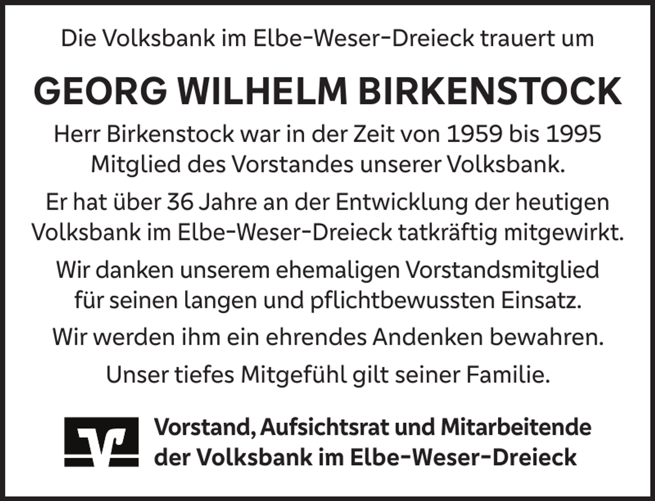 <p>Die Volksbank im Elbe-Weser-Dreieck trauert um</p><p>GEORG WILHELM BIRKENSTOCK</p><p>Herr Birkenstock war in der Zeit von 1959 bis 1995<br />Mitglied des Vorstandes unserer Volksbank.<br />Er hat über 36 Jahre an der Entwicklung der heutigen<br />Volksbank im Elbe-Weser-Dreieck tatkräftig mitgewirkt.<br />Wir danken unserem ehemaligen Vorstandsmitglied<br />für seinen langen und pﬂichtbewussten Einsatz.<br />Wir werden ihm ein ehrendes Andenken bewahren.<br />Unser tiefes Mitgefühl gilt seiner Familie.<br />Vorstand, Aufsichtsrat und Mitarbeitende<br />der Volksbank im Elbe-Weser-Dreieck</p>