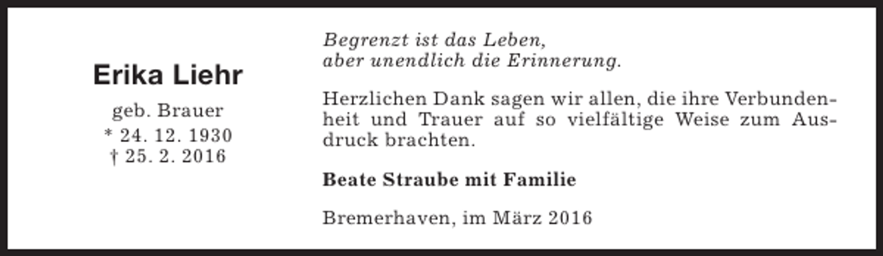 <p>Erika Liehr<br />geb. Brauer<br />* 24. 12. 1930<br />† 25. 2. 2016</p><p>Begrenzt ist das Leben,<br />aber unendlich die Erinnerung.<br />Herzlichen Dank sagen wir allen, die ihre Verbundenheit und Trauer auf so vielfältige Weise zum Ausdruck brachten.<br />Beate Straube mit Familie<br />Bremerhaven, im März 2016</p>