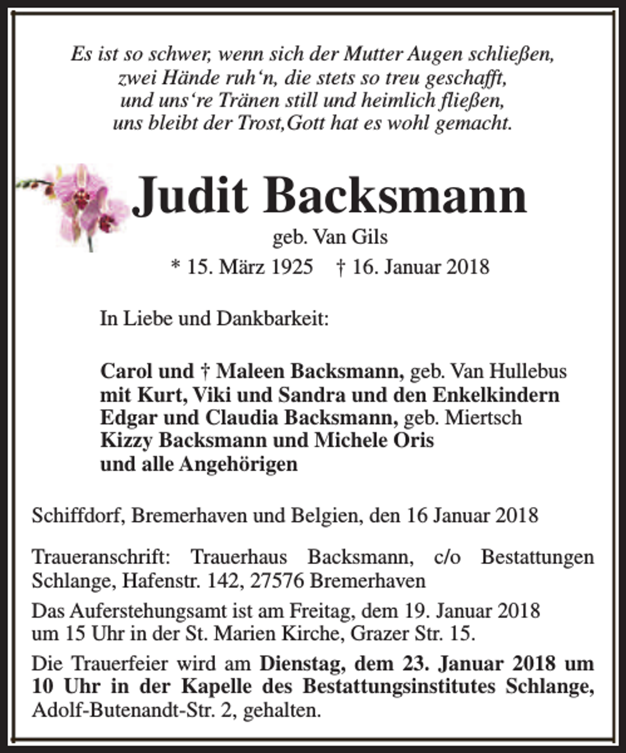 <p>Es ist so schwer, wenn sich der Mutter Augen schließen,<br />zwei Hände ruh‘n, die stets so treu geschafft,<br />und uns‘re Tränen still und heimlich fließen,<br />uns bleibt der Trost,Gott hat es wohl gemacht.</p><p>Judit Backsmann<br />geb. Van Gils<br />* 15. März 1925 † 16. Januar 2018</p><p>In Liebe und Dankbarkeit:<br />Carol und † Maleen Backsmann, geb. Van Hullebus<br />mit Kurt, Viki und Sandra und den Enkelkindern<br />Edgar und Claudia Backsmann, geb. Miertsch<br />Kizzy Backsmann und Michele Oris<br />und alle Angehörigen<br />Schiffdorf, Bremerhaven und Belgien, den 16 Januar 2018<br />Traueranschrift: Trauerhaus Backsmann, c/o Bestattungen<br />Schlange, Hafenstr. 142, 27576 Bremerhaven<br />Das Auferstehungsamt ist am Freitag, dem 19. Januar 2018<br />um 15 Uhr in der St. Marien Kirche, Grazer Str. 15.<br />Die Trauerfeier wird am Dienstag, dem 23. Januar 2018 um<br />10 Uhr in der Kapelle des Bestattungsinstitutes Schlange,<br />Adolf-Butenandt-Str. 2, gehalten.</p>