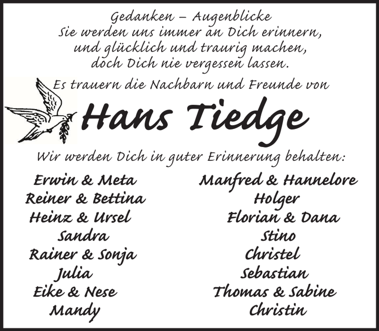 <p>Gedanken – Augenblicke<br />Sie werden uns immer an Dich erinnern ,<br />und glücklich und traurig machen ,<br />doch Dich nie vergessen lassen .<br />Es trauern die Nachbarn und Freunde von</p><p>Hans Tiedge</p><p>Wir werden Dich in guter Erinnerung behalten :</p><p>Erwin &amp; Meta<br />Reiner &amp; Bettina<br />Heinz &amp; Ursel<br />Sandra<br />Rainer &amp; Sonja<br />Julia<br />Eike &amp; Nese<br />Mandy</p><p>Manfred &amp; Hannelore<br />Holger<br />Florian &amp; Dana<br />Stino<br />Christel<br />Sebastian<br />Thomas &amp; Sabine<br />Christin</p>