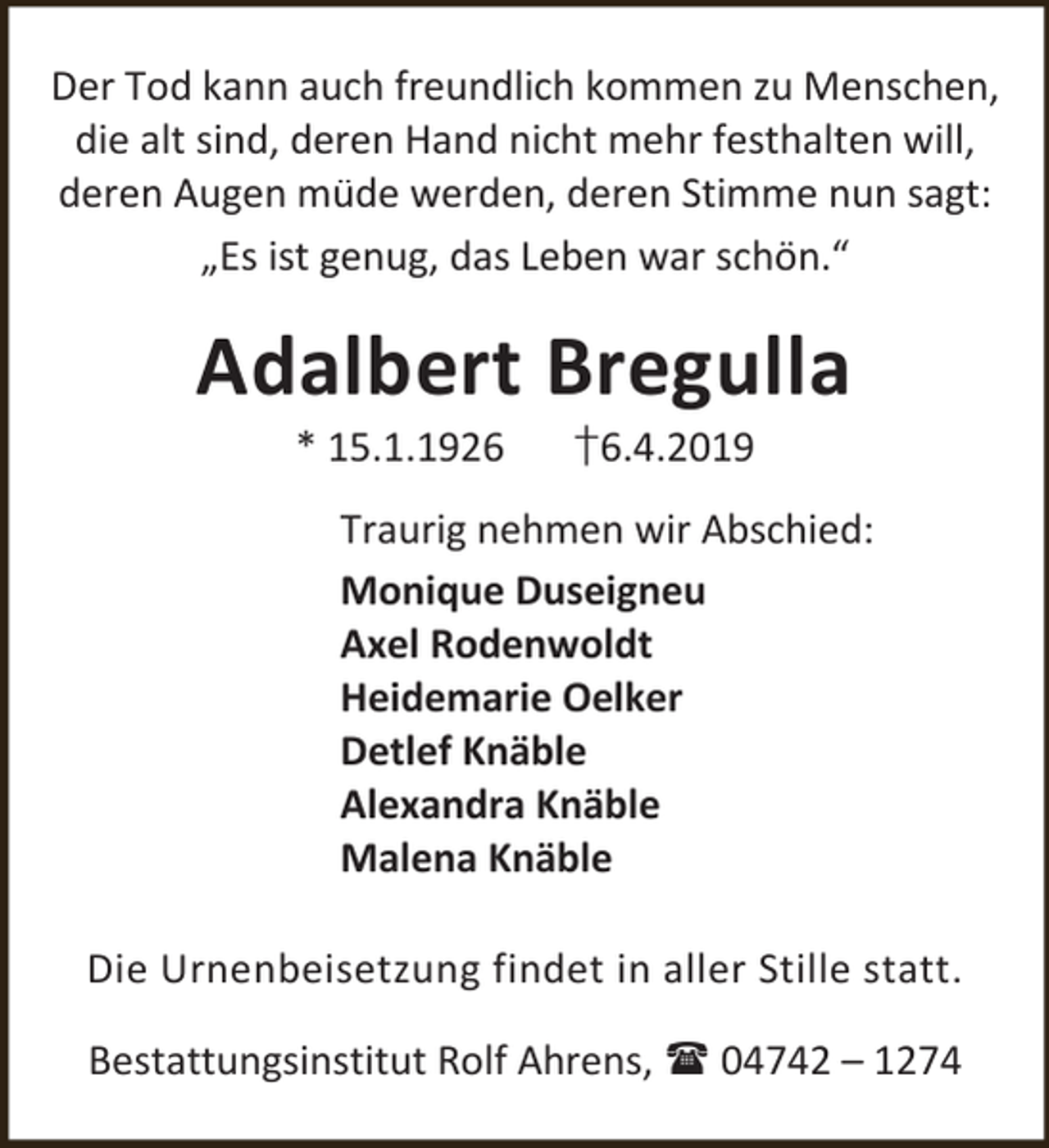 <p>Der Tod kann auch freundlich kommen zu Menschen,<br />die alt sind, deren Hand nicht mehr festhalten will,<br />deren Augen müde werden, deren Stimme nun sagt:<br />„Es ist genug, das Leben war schön.“</p><p>Adalbert Bregulla<br />* 15.1.1926</p><p>†6.4.2019</p><p>Traurig nehmen wir Abschied:<br />Monique Duseigneu<br />Axel Rodenwoldt<br />Heidemarie Oelker<br />Detlef Knäble<br />Alexandra Knäble<br />Malena Knäble<br />Die Urnenbeisetzung findet in aller Stille statt.<br />Bestattungsinstitut Rolf Ahrens,  04742 – 1274</p>