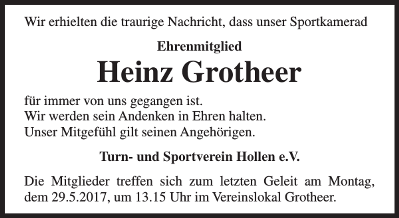 <p>Wir erhielten die traurige Nachricht, dass unser Sportkamerad<br />Ehrenmitglied</p><p>Heinz Grotheer</p><p>für immer von uns gegangen ist.<br />Wir werden sein Andenken in Ehren halten.<br />Unser Mitgefühl gilt seinen Angehörigen.</p><p>Turn- und Sportverein Hollen e.V.<br />Die Mitglieder treffen sich zum letzten Geleit am Montag,<br />dem 29.5.2017, um 13.15 Uhr im Vereinslokal Grotheer.</p>