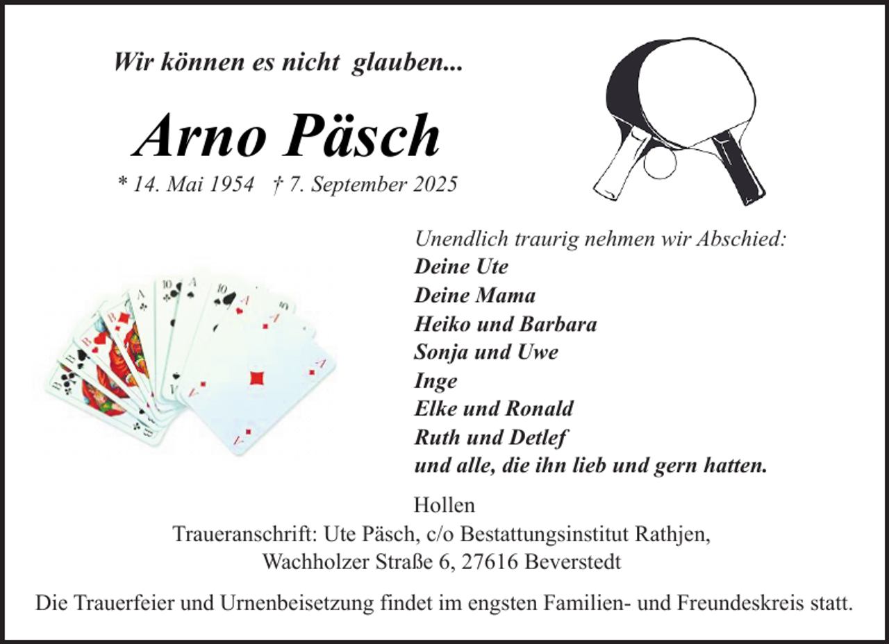 <p>Wir können es nicht glauben...</p><p>Arno Päsch</p><p>* 14. Mai 1954 † 7. September 2025<br />Unendlich traurig nehmen wir Abschied:<br />Deine Ute<br />Deine Mama<br />Heiko und Barbara<br />Sonja und Uwe<br />Inge<br />Elke und Ronald<br />Ruth und Detlef<br />und alle, die ihn lieb und gern hatten.<br />Hollen<br />Traueranschrift: Ute Päsch, c/o Bestattungsinstitut Rathjen,<br />Wachholzer Straße 6, 27616 Beverstedt<br />Die Trauerfeier und Urnenbeisetzung findet im engsten Familien- und Freundeskreis statt.</p>