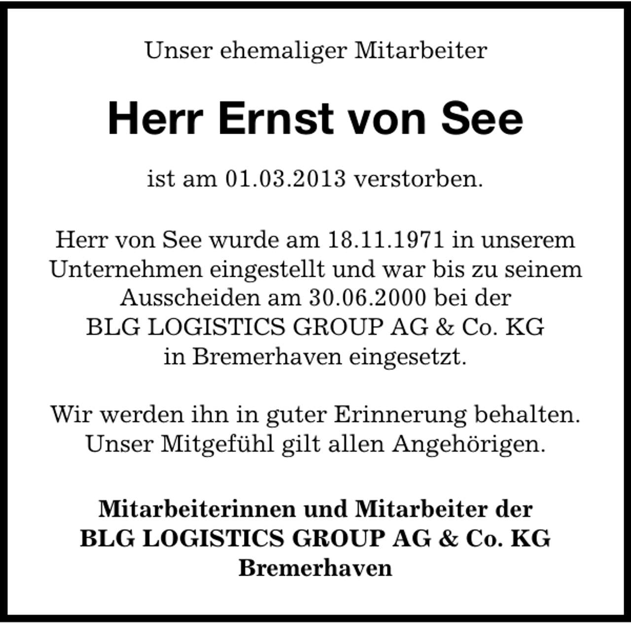 <p>Unser ehemaliger Mitarbeiter</p><p>Herr Ernst von See<br />ist am 01.03.2013 verstorben.<br />Herr von See wurde am 18.11.1971 in unserem<br />Unternehmen eingestellt und war bis zu seinem<br />Ausscheiden am 30.06.2000 bei der<br />BLG LOGISTICS GROUP AG &amp; Co. KG<br />in Bremerhaven eingesetzt.<br />Wir werden ihn in guter Erinnerung behalten.<br />Unser Mitgefühl gilt allen Angehörigen.<br />Mitarbeiterinnen und Mitarbeiter der<br />BLG LOGISTICS GROUP AG &amp; Co. KG<br />Bremerhaven</p>