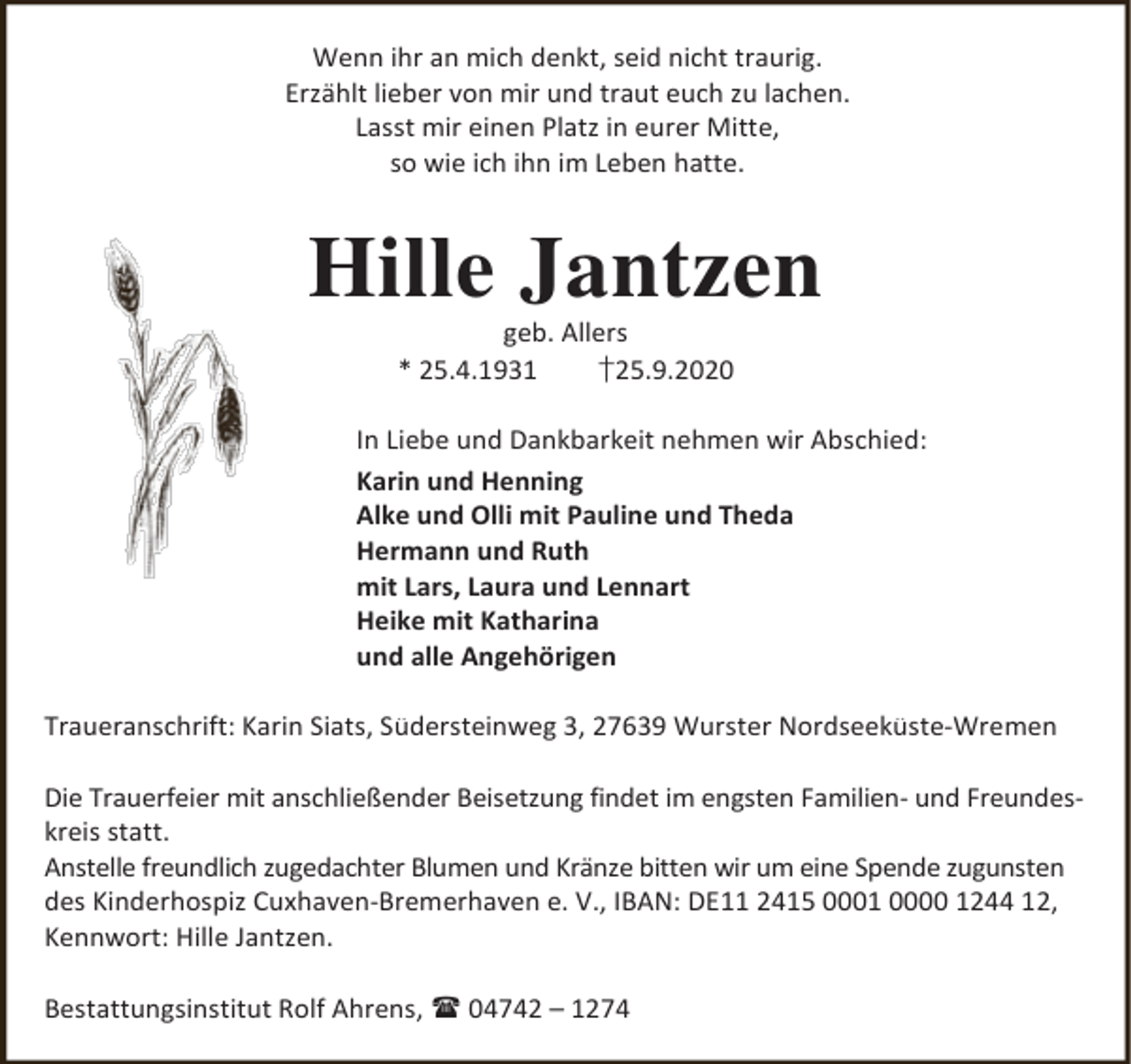 <p>Wenn ihr an mich denkt, seid nicht traurig.<br />Erzählt lieber von mir und traut euch zu lachen.<br />Lasst mir einen Platz in eurer Mitte,<br />so wie ich ihn im Leben hatte.</p><p>Hille Jantzen<br />geb. Allers<br />* 25.4.1931<br />†25.9.2020</p><p>In Liebe und Dankbarkeit nehmen wir Abschied:<br />Karin und Henning<br />Alke und Olli mit Pauline und Theda<br />Hermann und Ruth<br />mit Lars, Laura und Lennart<br />Heike mit Katharina<br />und alle Angehörigen<br />Traueranschrift: Karin Siats, Südersteinweg 3, 27639 Wurster Nordseeküste-Wremen<br />Die Trauerfeier mit anschließender Beisetzung findet im engsten Familien- und Freundeskreis statt.<br />Anstelle freundlich zugedachter Blumen und Kränze bitten wir um eine Spende zugunsten<br />des Kinderhospiz Cuxhaven-Bremerhaven e. V., IBAN: DE11 2415 0001 0000 1244 12,<br />Kennwort: Hille Jantzen.<br />Bestattungsinstitut Rolf Ahrens,  04742 – 1274</p>