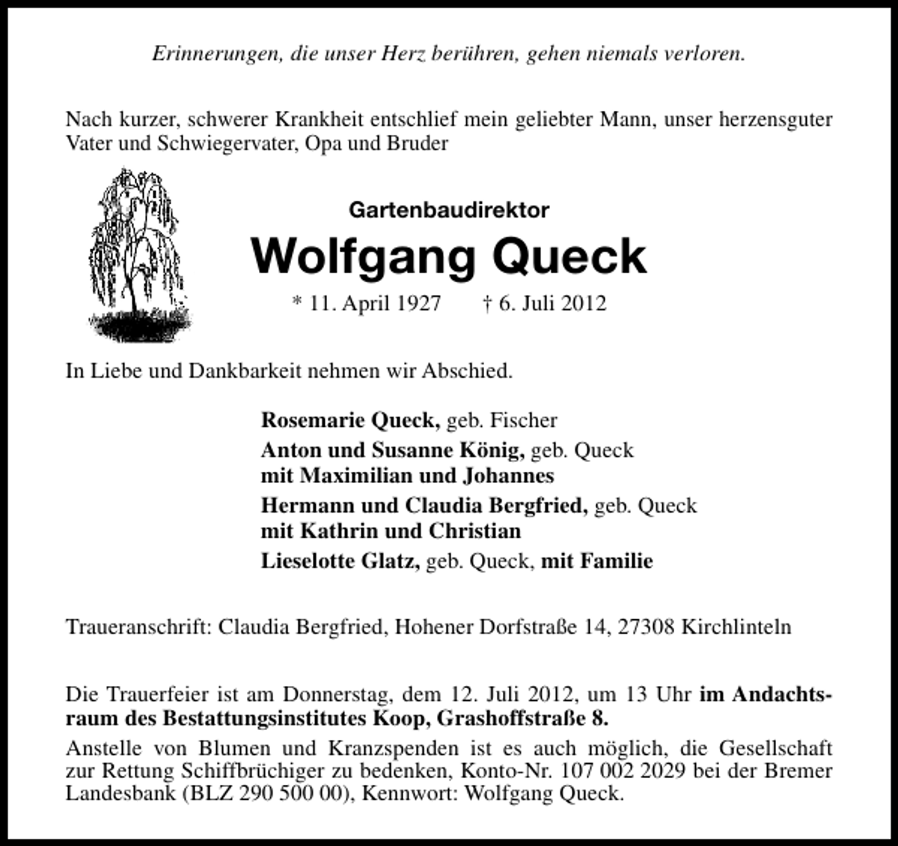 <p>Erinnerungen, die unser Herz berühren, gehen niemals verloren.<br />Nach kurzer, schwerer Krankheit entschlief mein geliebter Mann, unser herzensguter<br />Vater und Schwiegervater, Opa und Bruder<br />Gartenbaudirektor</p><p>Wolfgang Queck<br />* 11. April 1927</p><p>† 6. Juli 2012</p><p>In Liebe und Dankbarkeit nehmen wir Abschied.<br />Rosemarie Queck, geb. Fischer<br />Anton und Susanne König, geb. Queck<br />mit Maximilian und Johannes<br />Hermann und Claudia Bergfried, geb. Queck<br />mit Kathrin und Christian<br />Lieselotte Glatz, geb. Queck, mit Familie<br />Traueranschrift: Claudia Bergfried, Hohener Dorfstraße 14, 27308 Kirchlinteln<br />Die Trauerfeier ist am Donnerstag, dem 12. Juli 2012, um 13 Uhr im Andachtsraum des Bestattungsinstitutes Koop, Grashoffstraße 8.<br />Anstelle von Blumen und Kranzspenden ist es auch möglich, die Gesellschaft<br />zur Rettung Schiffbrüchiger zu bedenken, Konto-Nr. 107 00029 bei der Bremer<br />Landesbank (BLZ 290 5), Kennwort: Wolfgang Queck.</p>