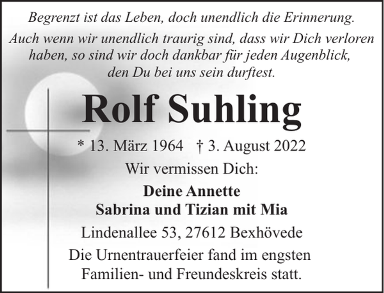 <p>Begrenzt ist das Leben, doch unendlich die Erinnerung.<br />Auch wenn wir unendlich traurig sind, dass wir Dich verloren<br />haben, so sind wir doch dankbar für jeden Augenblick,<br />den Du bei uns sein durftest.</p><p>Rolf Suhling</p><p>* 13. März 1964 † 3. August 2022<br />Wir vermissen Dich:<br />Deine Annette<br />Sabrina und Tizian mit Mia<br />Lindenallee 53, 27612 Bexhövede<br />Die Urnentrauerfeier fand im engsten<br />Familien- und Freundeskreis statt.</p>