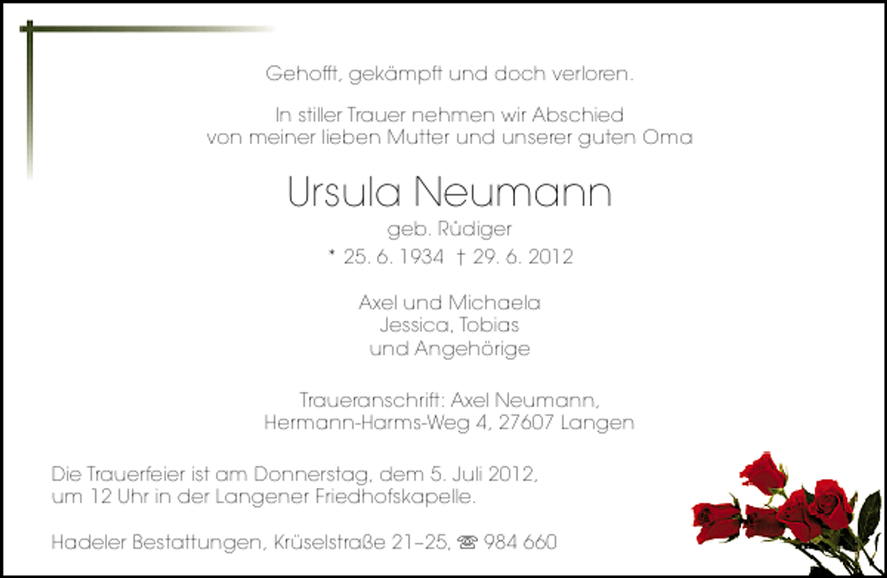 <p>Gehofft, gekämpft und doch verloren.<br />In stiller Trauer nehmen wir Abschied<br />von meiner lieben Mutter und unserer guten Oma</p><p>Ursula Neumann<br />geb. Rüdiger<br />* 25. 6. 1934 † 29. 6. 2012<br />Axel und Michaela<br />Jessica, Tobias<br />und Angehörige<br />Traueranschrift: Axel Neumann,<br />Hermann-Harms-Weg 4, 27607 Langen<br />Die Trauerfeier ist am Donnerstag, dem 5. Juli 2012,<br />um 12 Uhr in der Langener Friedhofskapelle.<br />Hadeler Bestattungen, Krüselstraße 21–25,</p><p>984 660</p>