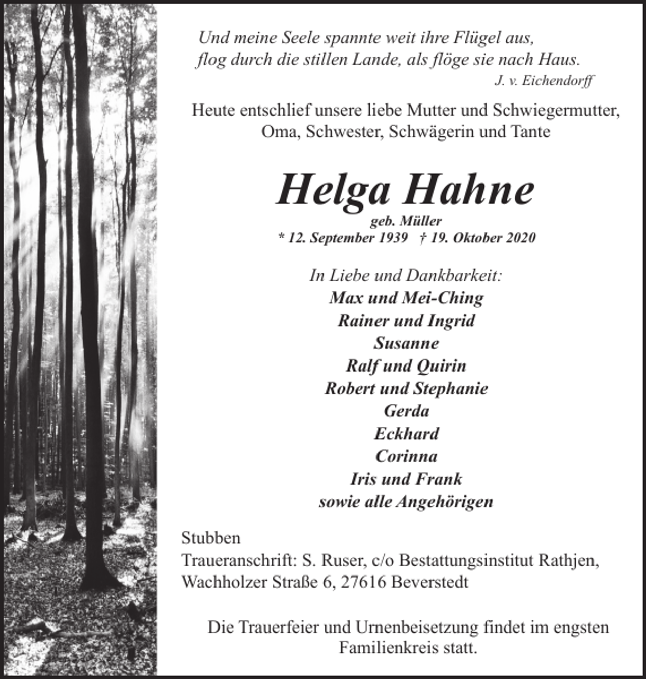 <p>Und meine Seele spannte weit ihre Flügel aus,<br />flog durch die stillen Lande, als flöge sie nach Haus.</p><p>J. v. Eichendorff</p><p>Heute entschlief unsere liebe Mutter und Schwiegermutter,<br />Oma, Schwester, Schwägerin und Tante</p><p>Helga Hahne</p><p>geb. Müller<br />* 12. September 1939 † 19. Oktober 2020</p><p>In Liebe und Dankbarkeit:<br />Max und Mei-Ching<br />Rainer und Ingrid<br />Susanne<br />Ralf und Quirin<br />Robert und Stephanie<br />Gerda<br />Eckhard<br />Corinna<br />Iris und Frank<br />sowie alle Angehörigen<br />Stubben<br />Traueranschrift: S. Ruser, c/o Bestattungsinstitut Rathjen,<br />Wachholzer Straße 6, 27616 Beverstedt<br />Die Trauerfeier und Urnenbeisetzung findet im engsten<br />Familienkreis statt.</p>