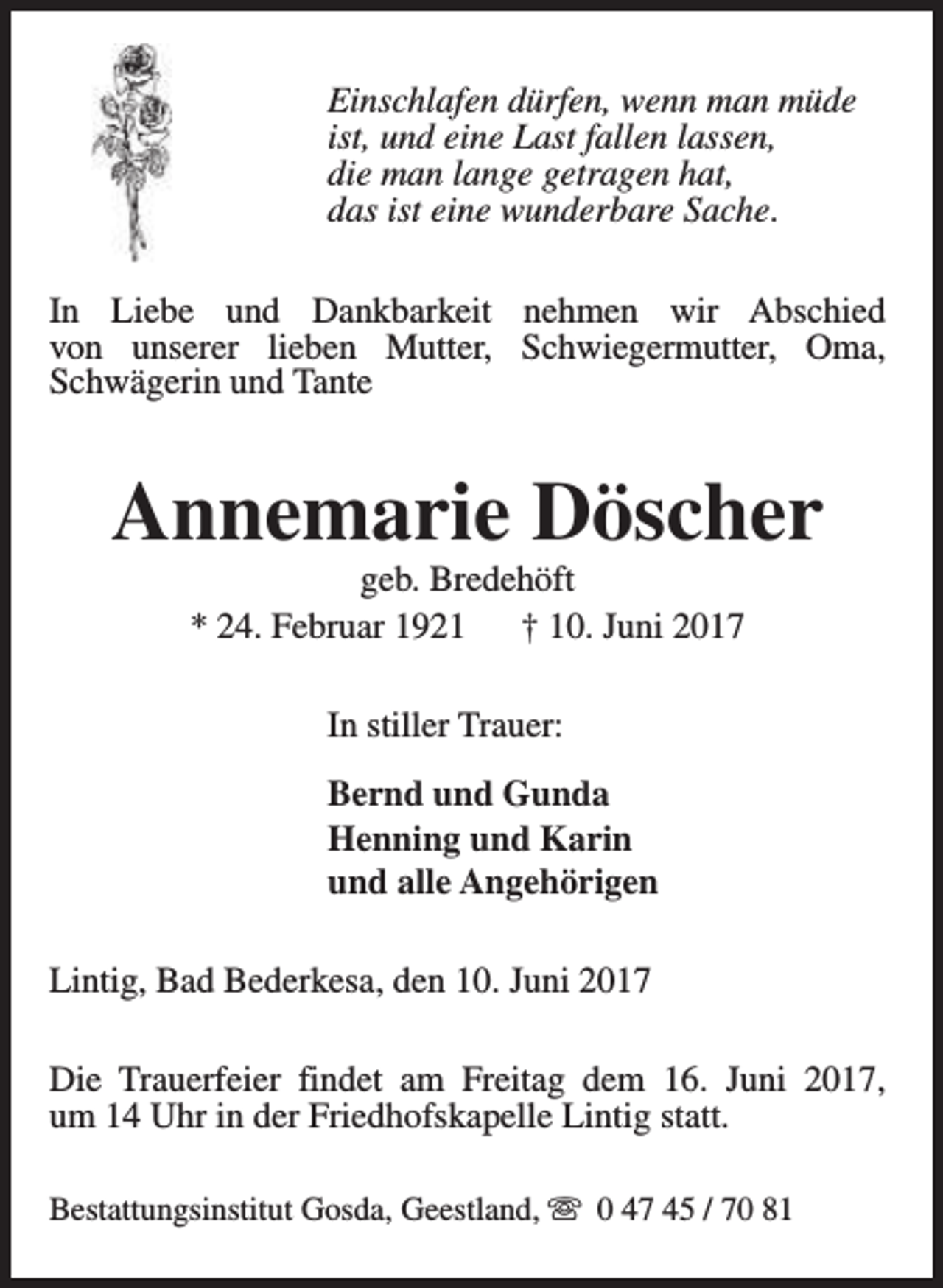 <p>Einschlafen dürfen, wenn man müde<br />ist, und eine Last fallen lassen,<br />die man lange getragen hat,<br />das ist eine wunderbare Sache.<br />In Liebe und Dankbarkeit nehmen wir Abschied<br />von unserer lieben Mutter, Schwiegermutter, Oma,<br />Schwägerin und Tante</p><p>Annemarie Döscher<br />geb. Bredehöft<br />* 24. Februar 1921<br />† 10. Juni 2017<br />In stiller Trauer:<br />Bernd und Gunda<br />Henning und Karin<br />und alle Angehörigen<br />Lintig, Bad Bederkesa, den 10. Juni 2017<br />Die Trauerfeier findet am Freitag dem 16. Juni 2017,<br />um 14 Uhr in der Friedhofskapelle Lintig statt.<br />Bestattungsinstitut Gosda, Geestland, s 0 47 45 / 70 81</p>