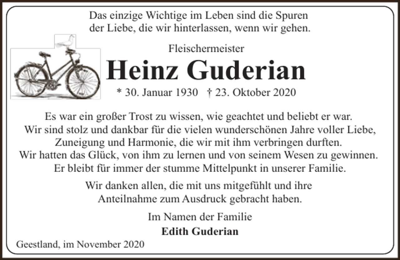 <p>Das einzige Wichtige im Leben sind die Spuren<br />der Liebe, die wir hinterlassen, wenn wir gehen.<br />Fleischermeister</p><p>Heinz Guderian<br />* 30. Januar 1930 † 23. Oktober 2020</p><p>Es war ein großer Trost zu wissen, wie geachtet und beliebt er war.<br />Wir sind stolz und dankbar für die vielen wunderschönen Jahre voller Liebe,<br />Zuneigung und Harmonie, die wir mit ihm verbringen durften.<br />Wir hatten das Glück, von ihm zu lernen und von seinem Wesen zu gewinnen.<br />Er bleibt für immer der stumme Mittelpunkt in unserer Familie.<br />Wir danken allen, die mit uns mitgefühlt und ihre<br />Anteilnahme zum Ausdruck gebracht haben.</p><p>Geestland, im November 2020</p><p>Im Namen der Familie<br />Edith Guderian</p>