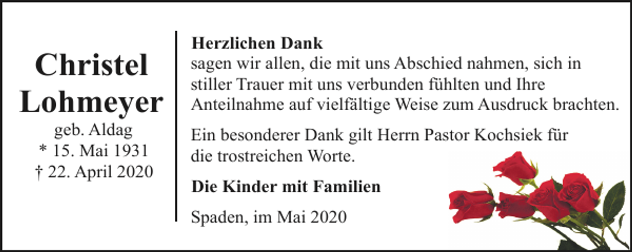 <p>Christel<br />Lohmeyer<br />geb. Aldag<br />* 15. Mai 1931<br />† 22. April 2020</p><p>Herzlichen Dank<br />sagen wir allen, die mit uns Abschied nahmen, sich in<br />stiller Trauer mit uns verbunden fühlten und Ihre<br />Anteilnahme auf vielfältige Weise zum Ausdruck brachten.<br />Ein besonderer Dank gilt Herrn Pastor Kochsiek für<br />die trostreichen Worte.<br />Die Kinder mit Familien<br />Spaden, im Mai 2020</p>