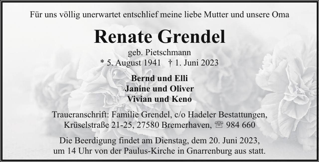 <p>Für uns völlig unerwartet entschlief meine liebe Mutter und unsere Oma</p><p>Renate Grendel<br />geb. Pietschmann<br />* 5. August 1941 † 1. Juni 2023<br />Bernd und Elli<br />Janine und Oliver<br />Vivian und Keno<br />Traueranschrift: Familie Grendel, c/o Hadeler Bestattungen,<br />Krüselstraße 21-25, 27580 Bremerhaven, ' 984 660<br />Die Beerdigung findet am Dienstag, dem 20. Juni 2023,<br />um 14 Uhr von der Paulus-Kirche in Gnarrenburg aus statt.</p>