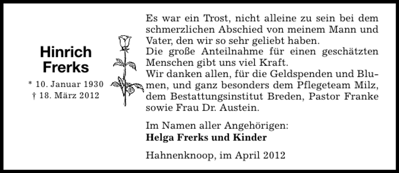 <p>Hinrich<br />Frerks<br />* 10. Januar 1930<br />† 18. März 2012</p><p>Es war ein Trost, nicht alleine zu sein bei dem<br />schmerzlichen Abschied von meinem Mann und<br />Vater, den wir so sehr geliebt haben.<br />Die große Anteilnahme für einen geschätzten<br />Menschen gibt uns viel Kraft.<br />Wir danken allen, für die Geldspenden und Blumen, und ganz besonders dem Pflegeteam Milz,<br />dem Bestattungsinstitut Breden, Pastor Franke<br />sowie Frau Dr. Austein.<br />Im Namen aller Angehörigen:<br />Helga Frerks und Kinder<br />Hahnenknoop, im April 2012</p>