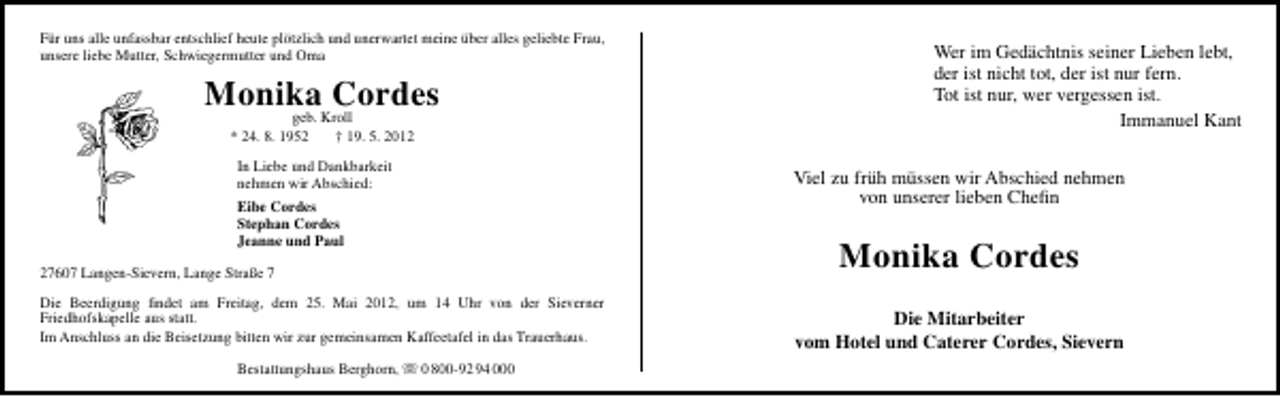 <p>Für uns alle unfassbar entschlief heute plötzlich und unerwartet meine über alles geliebte Frau,<br />unsere liebe Mutter, Schwiegermutter und Oma</p>
<p>Monika Cordes<br />geb. Kroll<br />* 24. 8. 1952<br />† 19. 5. 2012<br />In Liebe und Dankbarkeit<br />nehmen wir Abschied:</p>
<p>Viel zu früh müssen wir Abschied nehmen<br />von unserer lieben Cheﬁn</p>
<p>Eibe Cordes<br />Stephan Cordes<br />Jeanne und Paul</p>
<p>Monika Cordes</p>
<p>27607 Langen-Sievern, Lange Straße 7<br />Die Beerdigung ﬁndet am Freitag, dem 25. Mai 2012, um 14 Uhr von der Sieverner<br />Friedhofskapelle aus statt.<br />Im Anschluss an die Beisetzung bitten wir zur gemeinsamen Kaffeetafel in das Trauerhaus.<br />Bestattungshaus Berghorn,</p>
<p>Wer im Gedächtnis seiner Lieben lebt,<br />der ist nicht tot, der ist nur fern.<br />Tot ist nur, wer vergessen ist.<br />Immanuel Kant</p>
<p>0 800-92 94 000</p>
<p>Die Mitarbeiter<br />vom Hotel und Caterer Cordes, Sievern</p>
