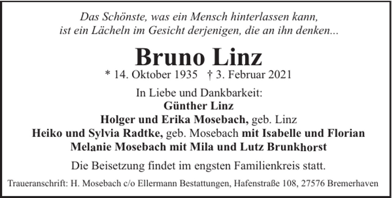 <p>Das Schönste, was ein Mensch hinterlassen kann,<br />ist ein Lächeln im Gesicht derjenigen, die an ihn denken...</p><p>Bruno Linz</p><p>* 14. Oktober 1935 † 3. Februar 2021<br />In Liebe und Dankbarkeit:<br />Günther Linz<br />Holger und Erika Mosebach, geb. Linz<br />Heiko und Sylvia Radtke, geb. Mosebach mit Isabelle und Florian<br />Melanie Mosebach mit Mila und Lutz Brunkhorst<br />Die Beisetzung findet im engsten Familienkreis statt.<br />Traueranschrift: H. Mosebach c/o Ellermann Bestattungen, Hafenstraße 108, 27576 Bremerhaven</p>