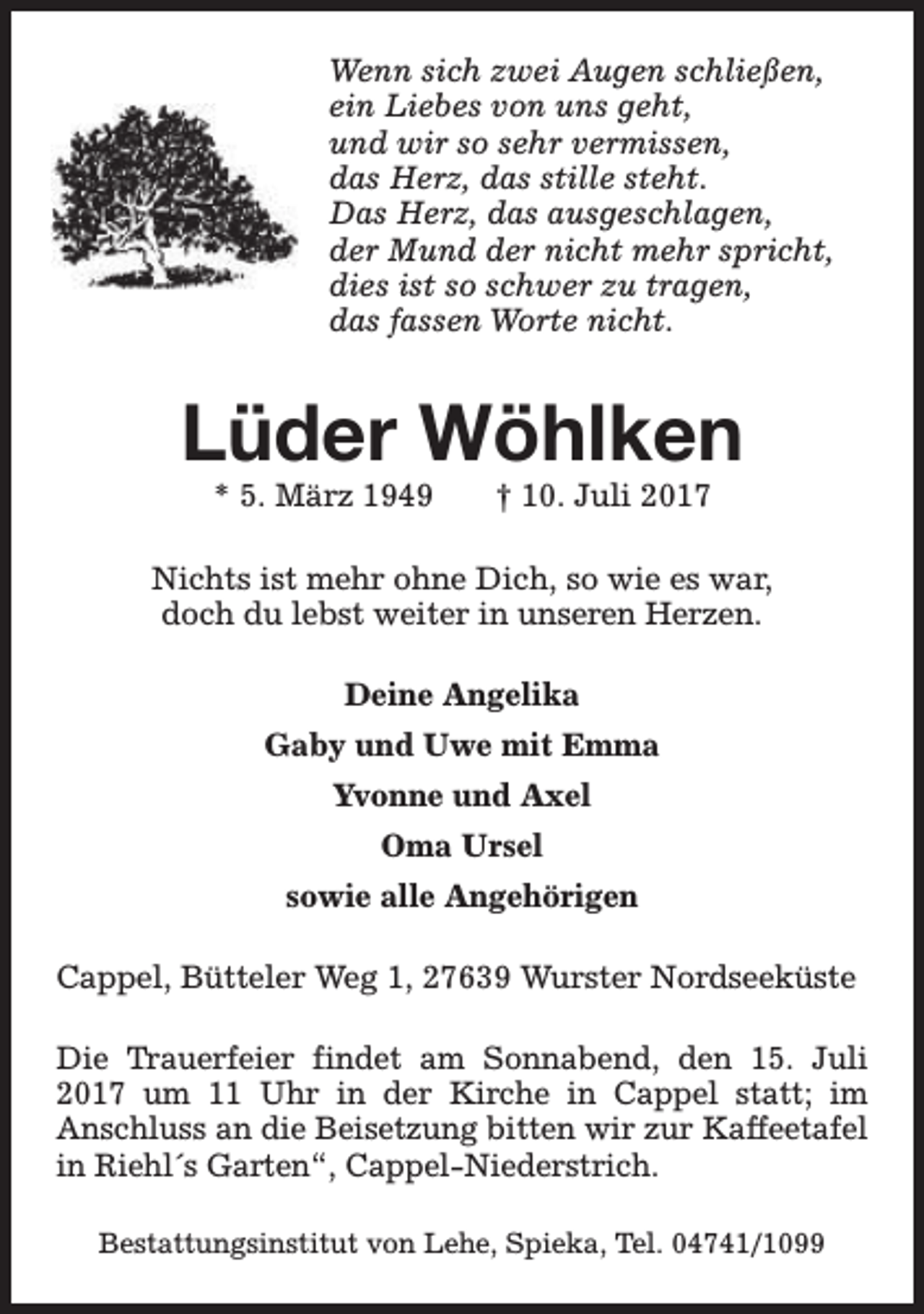 <p>Wenn sich zwei Augen schließen,<br />ein Liebes von uns geht,<br />und wir so sehr vermissen,<br />das Herz, das stille steht.<br />Das Herz, das ausgeschlagen,<br />der Mund der nicht mehr spricht,<br />dies ist so schwer zu tragen,<br />das fassen Worte nicht.</p><p>Lüder Wöhlken<br />* 5. März 1949</p><p>† 10. Juli 2017</p><p>Nichts ist mehr ohne Dich, so wie es war,<br />doch du lebst weiter in unseren Herzen.<br />Deine Angelika<br />Gaby und Uwe mit Emma<br />Yvonne und Axel<br />Oma Ursel<br />sowie alle Angehörigen<br />Cappel, Bütteler Weg 1, 27639 Wurster Nordseeküste<br />Die Trauerfeier findet am Sonnabend, den 15. Juli<br />2017 um 11 Uhr in der Kirche in Cappel statt; im<br />Anschluss an die Beisetzung bitten wir zur Kaffeetafel<br />in Riehl´s Garten“, Cappel-Niederstrich.<br />Bestattungsinstitut von Lehe, Spieka, Tel. 04741/1099</p>