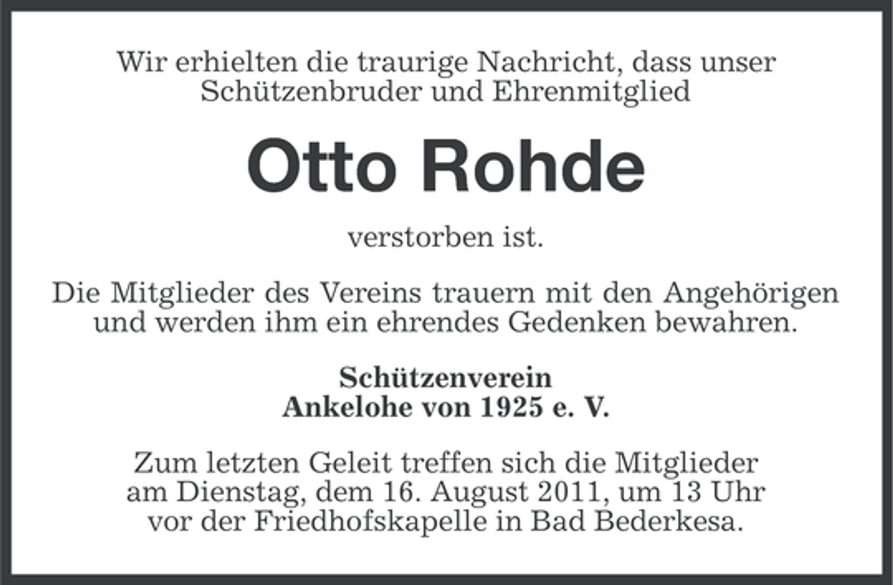 <p>Wir erhielten die traurige Nachricht, dass unser<br />Schützenbruder und Ehrenmitglied</p><p>Otto Rohde<br />verstorben ist.<br />Die Mitglieder des Vereins trauern mit den Angehörigen<br />und werden ihm ein ehrendes Gedenken bewahren.<br />Schützenverein<br />Ankelohe von 1925 e. V.<br />Zum letzten Geleit treffen sich die Mitglieder<br />am Dienstag, dem 16. August 2011, um 13 Uhr<br />vor der Friedhofskapelle in Bad Bederkesa.</p>