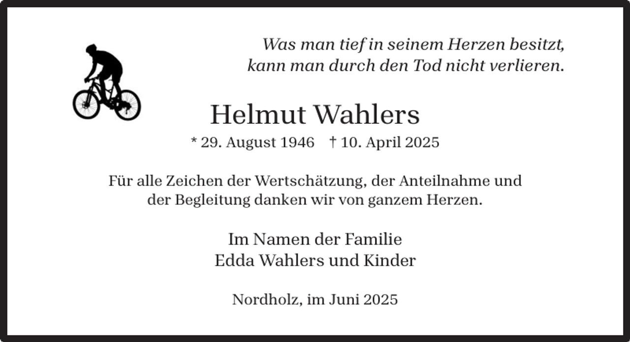 <p>Was man tief in seinem Herzen besitzt,<br />kann man durch den Tod nicht verlieren.</p><p>Helmut Wahlers</p><p>* 29. August 1946 † 10. April 2025<br />Für alle Zeichen der Wertschätzung, der Anteilnahme und<br />der Begleitung danken wir von ganzem Herzen.</p><p>Im Namen der Familie<br />Edda Wahlers und Kinder<br />Nordholz, im Juni 2025</p>