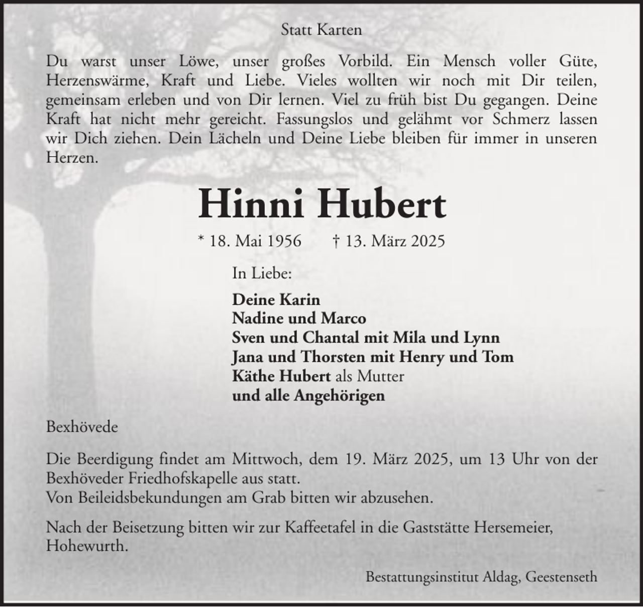 <p>Statt Karten<br />Du warst unser Löwe, unser großes Vorbild. Ein Mensch voller Güte,<br />Herzenswärme, Kraft und Liebe. Vieles wollten wir noch mit Dir teilen,<br />gemeinsam erleben und von Dir lernen. Viel zu früh bist Du gegangen. Deine<br />Kraft hat nicht mehr gereicht. Fassungslos und gelähmt vor Schmerz lassen<br />wir Dich ziehen. Dein Lächeln und Deine Liebe bleiben für immer in unseren<br />Herzen.</p><p>Hinni Hubert<br />* 18. Mai 1956</p><p>† 13. März 2025</p><p>In Liebe:<br />Deine Karin<br />Nadine und Marco<br />Sven und Chantal mit Mila und Lynn<br />Jana und Thorsten mit Henry und Tom<br />Käthe Hubert als Mutter<br />und alle Angehörigen<br />Bexhövede<br />Die Beerdigung findet am Mittwoch, dem 19. März 2025, um 13 Uhr von der<br />Bexhöveder Friedhofskapelle aus statt.<br />Von Beileidsbekundungen am Grab bitten wir abzusehen.<br />Nach der Beisetzung bitten wir zur Kaffeetafel in die Gaststätte Hersemeier,<br />Hohewurth.<br />Bestattungsinstitut Aldag, Geestenseth</p>