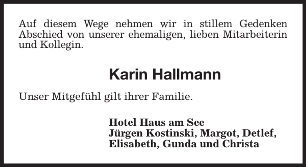 <p>Auf diesem Wege nehmen wir in stillem Gedenken<br />Abschied von unserer ehemaligen, lieben Mitarbeiterin<br />und Kollegin.</p><p>Karin Hallmann<br />Unser Mitgefühl gilt ihrer Familie.<br />Hotel Haus am See<br />Jürgen Kostinski, Margot, Detlef,<br />Elisabeth, Gunda und Christa</p>