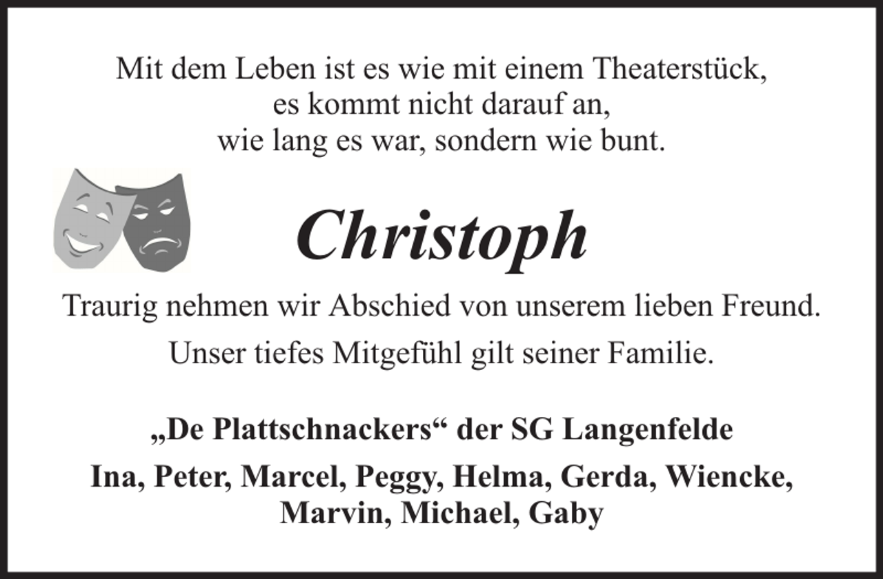 <p>Mit dem Leben ist es wie mit einem Theaterstück,<br />es kommt nicht darauf an,<br />wie lang es war, sondern wie bunt.</p><p>Christoph<br />Traurig nehmen wir Abschied von unserem lieben Freund.<br />Unser tiefes Mitgefühl gilt seiner Familie.<br />„De Plattschnackers“ der SG Langenfelde<br />Ina, Peter, Marcel, Peggy, Helma, Gerda, Wiencke,<br />Marvin, Michael, Gaby</p>