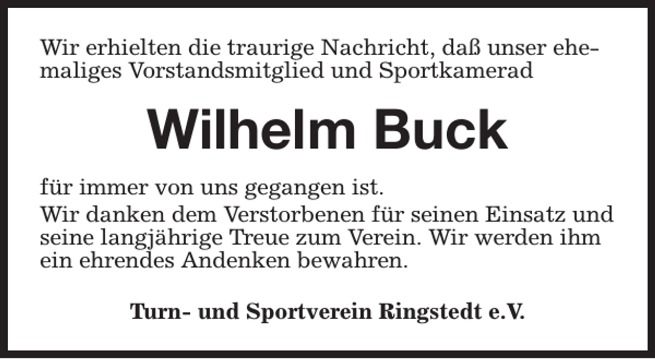 <p>Wir erhielten die traurige Nachricht, daß unser ehemaliges Vorstandsmitglied und Sportkamerad</p><p>Wilhelm Buck<br />für immer von uns gegangen ist.<br />Wir danken dem Verstorbenen für seinen Einsatz und<br />seine langjährige Treue zum Verein. Wir werden ihm<br />ein ehrendes Andenken bewahren.<br />Turn- und Sportverein Ringstedt e.V.</p>