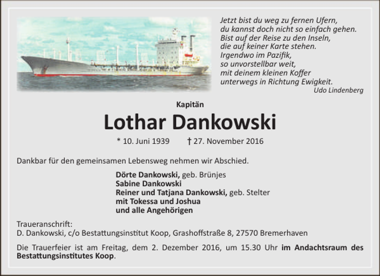 <p>Jetzt bist du weg zu fernen Ufern,<br />du kannst doch nicht so einfach gehen.<br />Bist auf der Reise zu den Inseln,<br />die auf keiner Karte stehen.<br />Irgendwo im Pazifik,<br />so unvorstellbar weit,<br />mit deinem kleinen Koffer<br />unterwegs in Richtung Ewigkeit.</p><p>Udo Lindenberg</p><p>Kapitän</p><p>Lothar Dankowski<br />* 10. Juni 1939</p><p>† 27. November 2016</p><p>Dankbar für den gemeinsamen Lebensweg nehmen wir Abschied.<br />Dörte Dankowski, geb. Brünjes<br />Sabine Dankowski<br />Reiner und Tatjana Dankowski, geb. Stelter<br />mit Tokessa und Joshua<br />und alle Angehörigen<br />Traueranschrift:<br />D. Dankowski, c/o Bestattungsinstitut Koop, Grashoffstraße 8, 27570 Bremerhaven<br />Die Trauerfeier ist am Freitag, dem 2. Dezember 2016, um 15.30 Uhr im Andachtsraum des<br />Bestattungsinstitutes Koop.</p>
