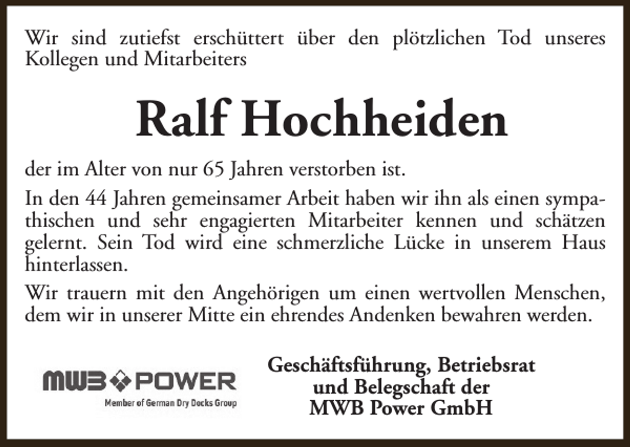 <p>Wir sind zutiefst erschüttert über den plötzlichen Tod unseres<br />Kollegen und Mitarbeiters</p><p>Ralf Hochheiden<br />der im Alter von nur 65 Jahren verstorben ist.<br />In den 44 Jahren gemeinsamer Arbeit haben wir ihn als einen sympathischen und sehr engagierten Mitarbeiter kennen und schätzen<br />gelernt. Sein Tod wird eine schmerzliche Lücke in unserem Haus<br />hinterlassen.<br />Wir trauern mit den Angehörigen um einen wertvollen Menschen,<br />dem wir in unserer Mitte ein ehrendes Andenken bewahren werden.<br />Geschäftsführung, Betriebsrat<br />und Belegschaft der<br />MWB Power GmbH</p>