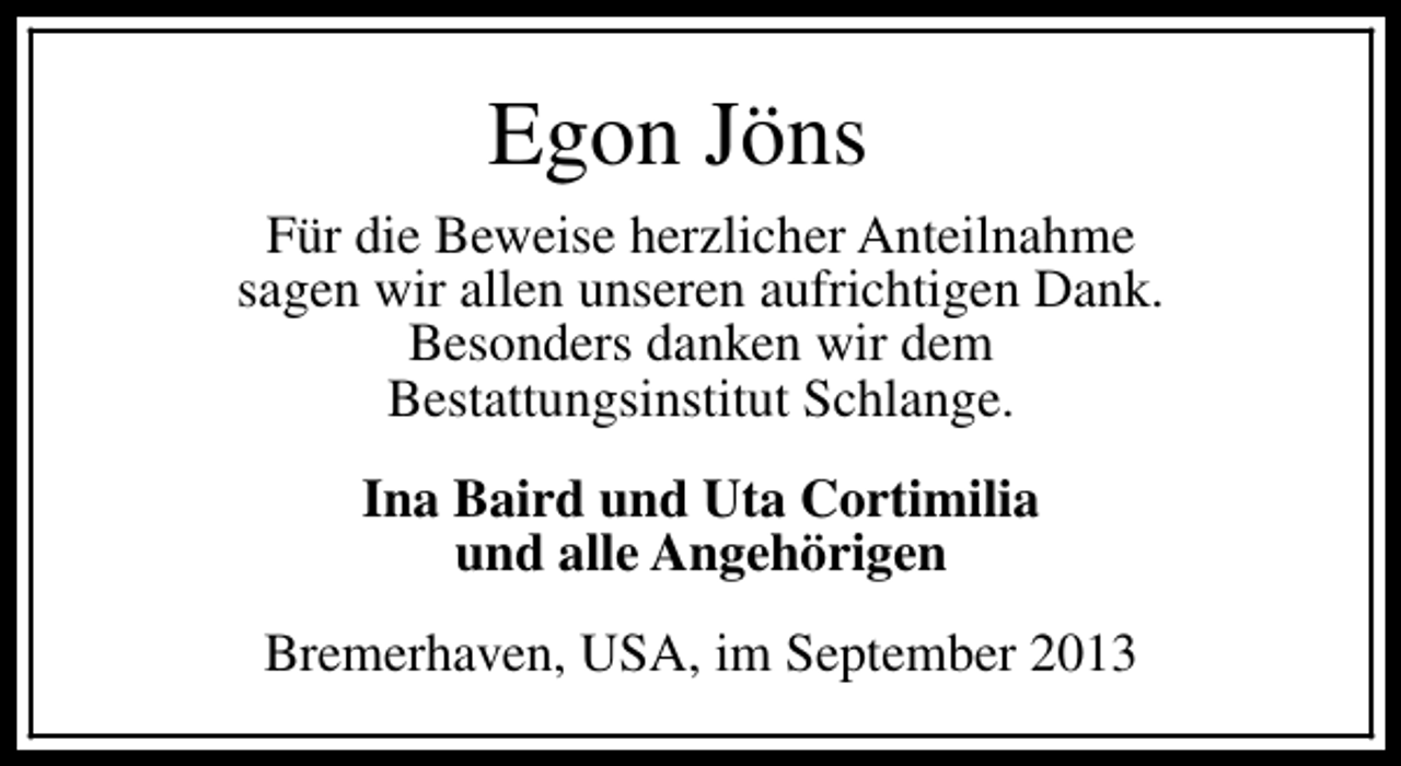 <p>Egon Jöns<br />Für die Beweise herzlicher Anteilnahme<br />sagen wir allen unseren aufrichtigen Dank.<br />Besonders danken wir dem<br />Bestattungsinstitut Schlange.<br />Ina Baird und Uta Cortimilia<br />und alle Angehörigen<br />Bremerhaven, USA, im September 2013</p>
