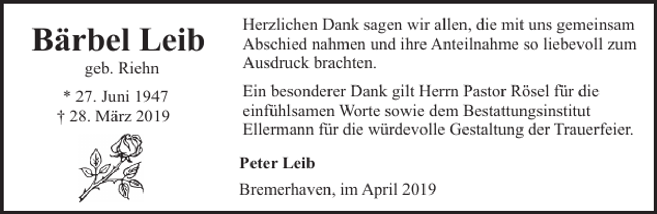 <p>Bärbel Leib</p><p>Herzlichen Dank sagen wir allen, die mit uns gemeinsam<br />Abschied nahmen und ihre Anteilnahme so liebevoll zum<br />Ausdruck brachten.</p><p>* 27. Juni 1947<br />† 28. März 2019</p><p>Ein besonderer Dank gilt Herrn Pastor Rösel für die<br />einfühlsamen Worte sowie dem Bestattungsinstitut<br />Ellermann für die würdevolle Gestaltung der Trauerfeier.</p><p>geb. Riehn</p><p>Peter Leib<br />Bremerhaven, im April 2019</p>