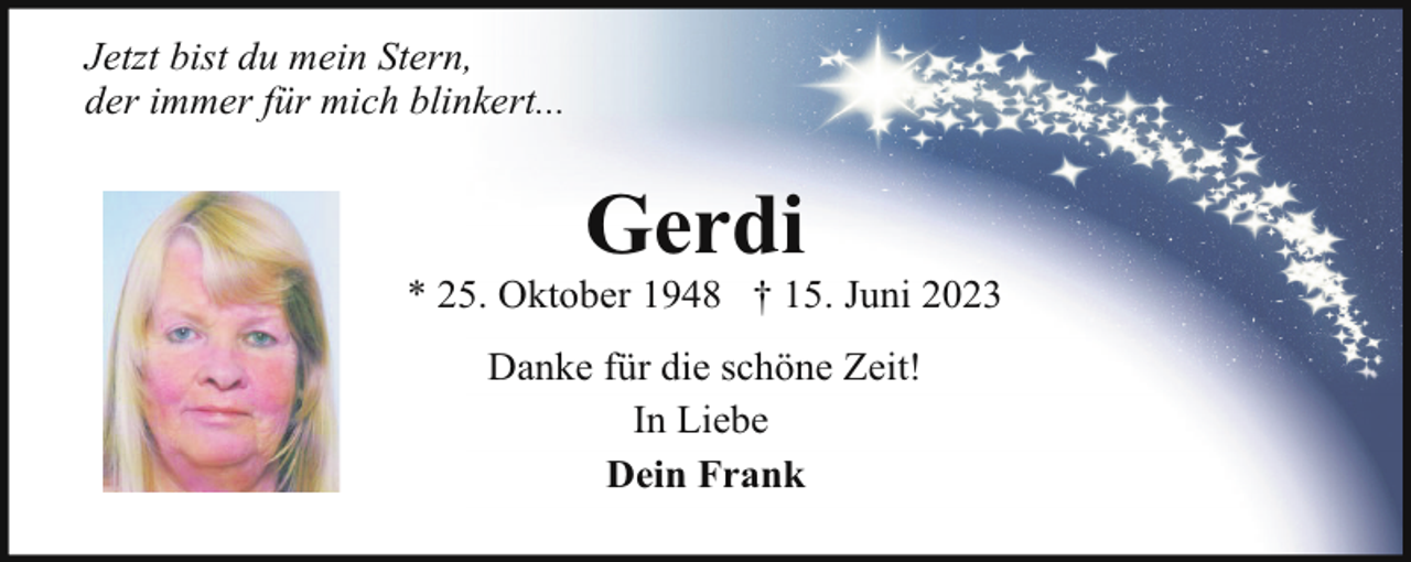 <p>Jetzt bist du mein Stern,<br />der immer für mich blinkert...</p><p>Gerdi</p><p>* 25. Oktober 1948 † 15. Juni 2023<br />Danke für die schöne Zeit!<br />In Liebe<br />Dein Frank</p>