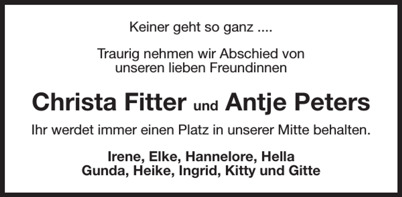 <p>Keiner geht so ganz ....<br />Traurig nehmen wir Abschied von<br />unseren lieben Freundinnen</p><p>Christa Fitter und Antje Peters<br />Ihr werdet immer einen Platz in unserer Mitte behalten.<br />Irene, Elke, Hannelore, Hella<br />Gunda, Heike, Ingrid, Kitty und Gitte</p>