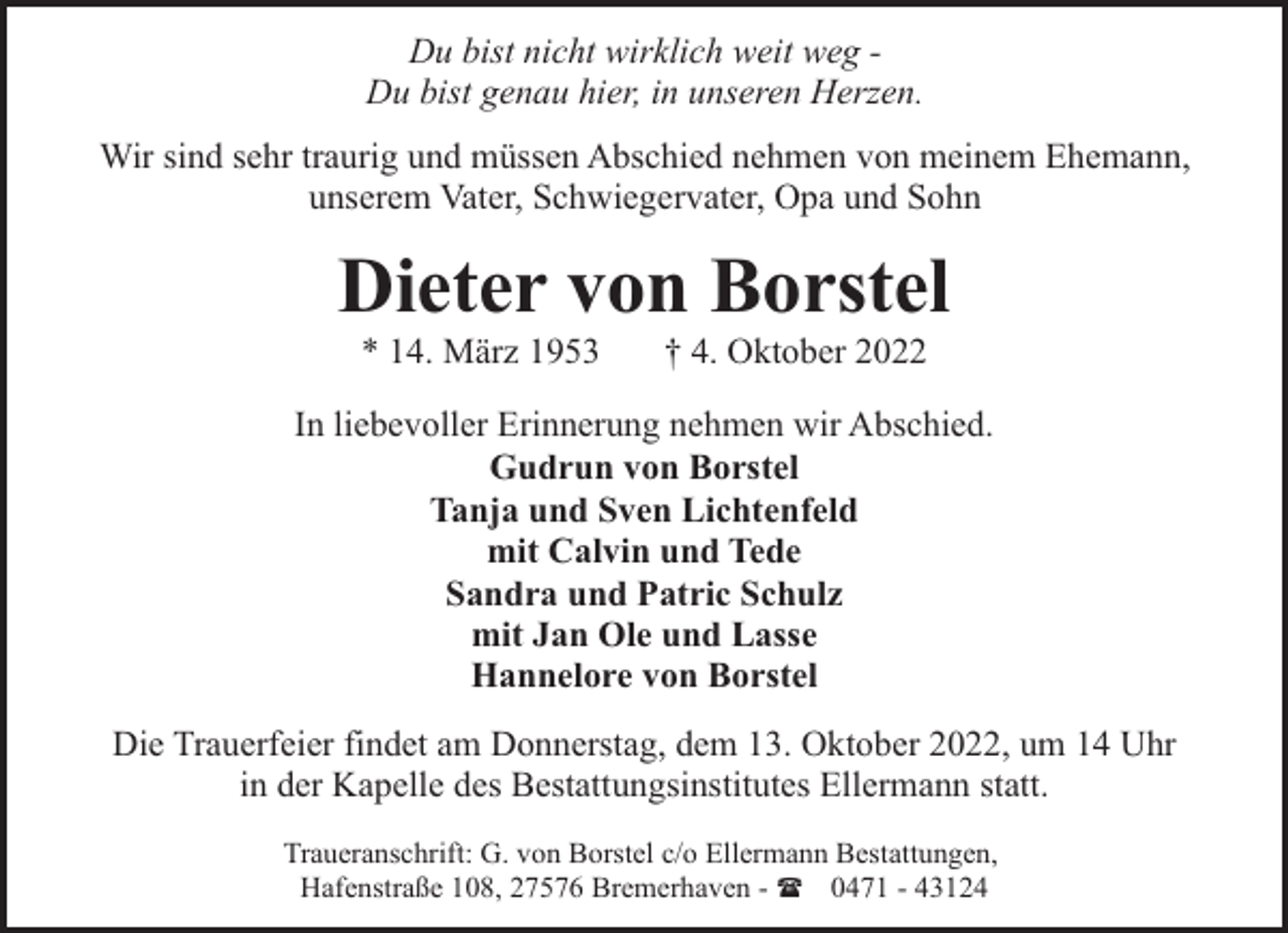 <p>Du bist nicht wirklich weit weg Du bist genau hier, in unseren Herzen.<br />Wir sind sehr traurig und müssen Abschied nehmen von meinem Ehemann,<br />unserem Vater, Schwiegervater, Opa und Sohn</p><p>Dieter von Borstel<br />* 14. März 1953</p><p>† 4. Oktober 2022</p><p>In liebevoller Erinnerung nehmen wir Abschied.<br />Gudrun von Borstel<br />Tanja und Sven Lichtenfeld<br />mit Calvin und Tede<br />Sandra und Patric Schulz<br />mit Jan Ole und Lasse<br />Hannelore von Borstel<br />Die Trauerfeier findet am Donnerstag, dem 13. Oktober 2022, um 14 Uhr<br />in der Kapelle des Bestattungsinstitutes Ellermann statt.<br />Traueranschrift: G. von Borstel c/o Ellermann Bestattungen,<br />Hafenstraße 108, 27576 Bremerhaven - ( 0471 - 43124</p>