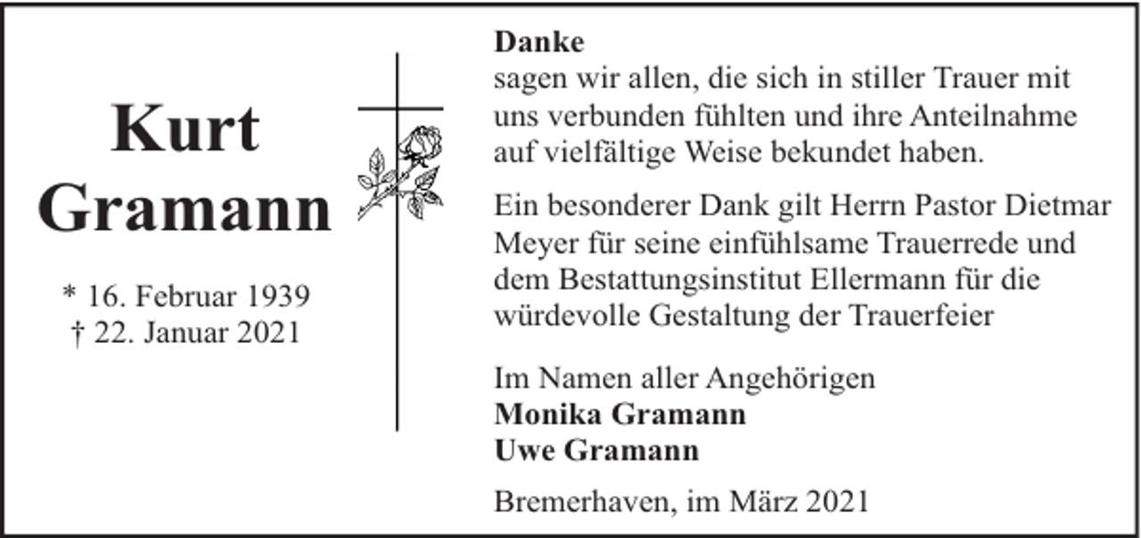 <p>Kurt<br />Gramann<br />* 16. Februar 1939<br />† 22. Januar 2021</p><p>Danke<br />sagen wir allen, die sich in stiller Trauer mit<br />uns verbunden fühlten und ihre Anteilnahme<br />auf vielfältige Weise bekundet haben.<br />Ein besonderer Dank gilt Herrn Pastor Dietmar<br />Meyer für seine einfühlsame Trauerrede und<br />dem Bestattungsinstitut Ellermann für die<br />würdevolle Gestaltung der Trauerfeier<br />Im Namen aller Angehörigen<br />Monika Gramann<br />Uwe Gramann<br />Bremerhaven, im März 2021</p>