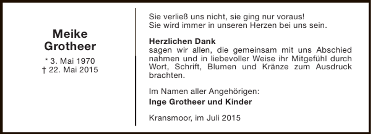 <p>Meike<br />Grotheer<br />* 3. Mai 1970<br />† 22. Mai 2015</p><p>Sie verließ uns nicht, sie ging nur voraus!<br />Sie wird immer in unseren Herzen bei uns sein.<br />Herzlichen Dank<br />sagen wir allen, die gemeinsam mit uns Abschied<br />nahmen und in liebevoller Weise ihr Mitgefühl durch<br />Wort, Schrift, Blumen und Kränze zum Ausdruck<br />brachten.<br />Im Namen aller Angehörigen:<br />Inge Grotheer und Kinder<br />Kransmoor, im Juli 2015</p>