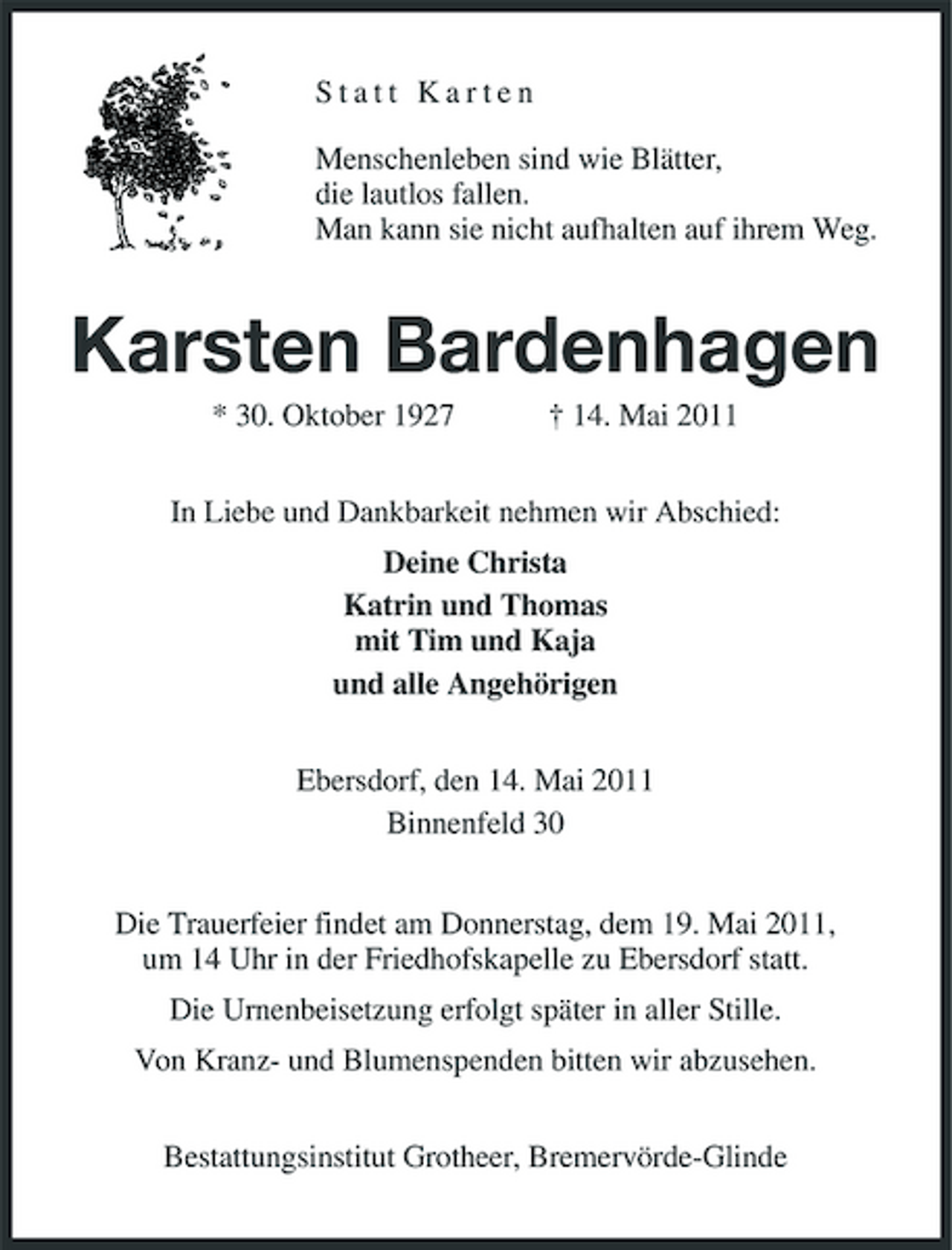 <p>Statt Karten Menschenleben sind wie Blätter, die lautlos fallen. Man kann sie nicht aufhalten auf ihrem Weg.</p><p>Karsten Bardenhagen<br />* 30. Oktober 1927 † 14. Mai 2011 In Liebe und Dankbarkeit nehmen wir Abschied: Deine Christa Katrin und Thomas mit Tim und Kaja und alle Angehörigen Ebersdorf, den 14. Mai 2011 Binnenfeld 30 Die Trauerfeier findet am Donnerstag, dem 19. Mai 2011, um 14 Uhr in der Friedhofskapelle zu Ebersdorf statt. Die Urnenbeisetzung erfolgt später in aller Stille. Von Kranz- und Blumenspenden bitten wir abzusehen. Bestattungsinstitut Grotheer, Bremervörde-Glinde</p>