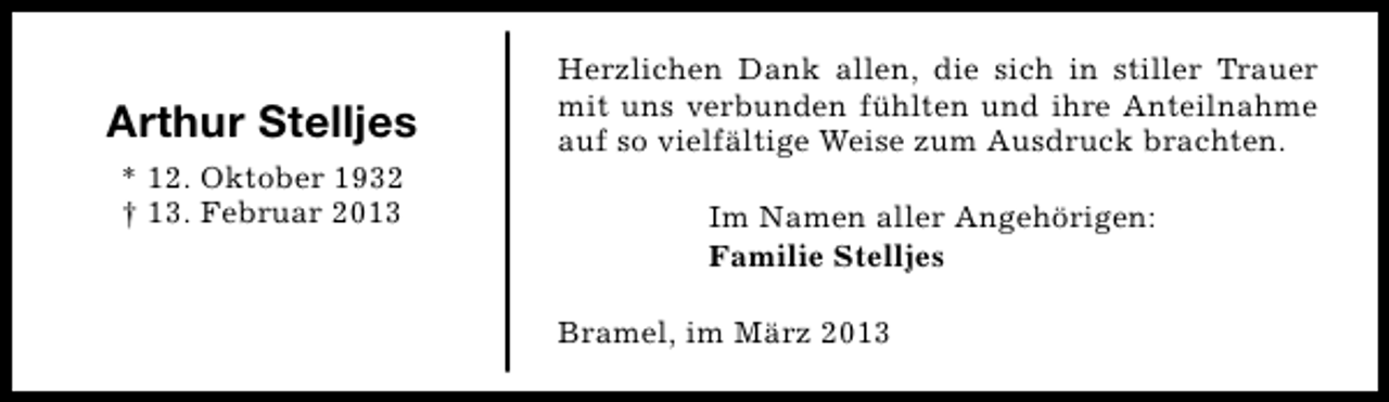 <p>Arthur Stelljes<br />* 12. Oktober 1932<br />† 13. Februar 2013</p><p>Herzlichen Dank allen, die sich in stiller Trauer<br />mit uns verbunden fühlten und ihre Anteilnahme<br />auf so vielfältige Weise zum Ausdruck brachten.<br />Im Namen aller Angehörigen:<br />Familie Stelljes<br />Bramel, im März 2013</p>
