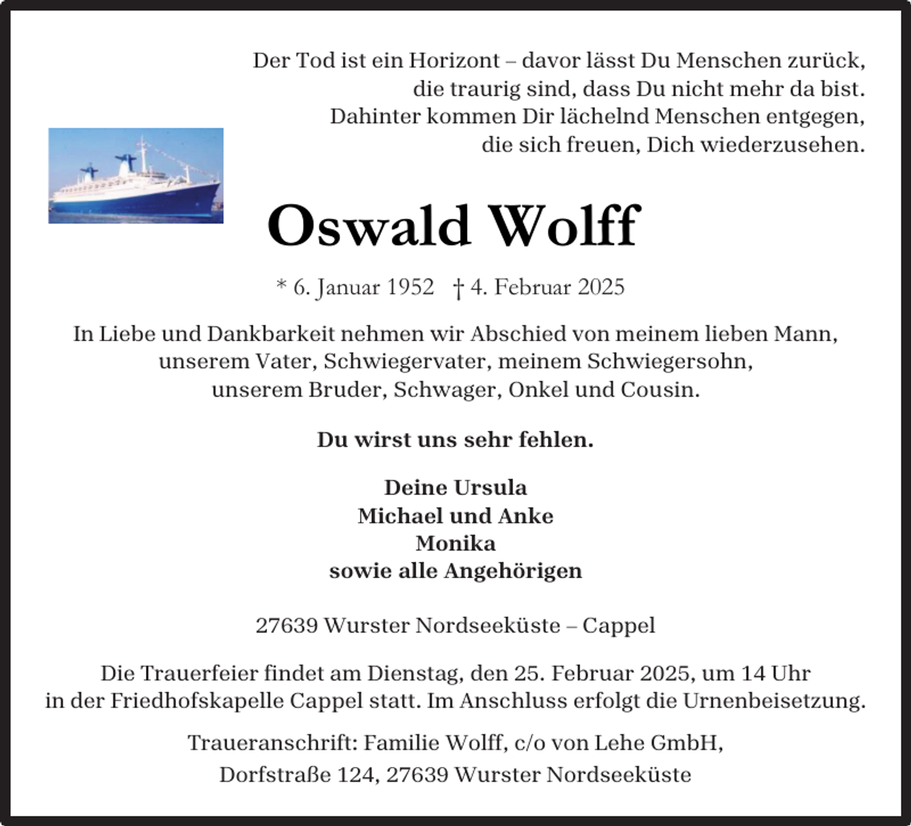 <p>Der Tod ist ein Horizont – davor lässt Du Menschen zurück,<br />die traurig sind, dass Du nicht mehr da bist.<br />Dahinter kommen Dir lächelnd Menschen entgegen,<br />die sich freuen, Dich wiederzusehen.</p><p>Oswald Wolff<br />* 6. Januar 1952 † 4. Februar 2025<br />In Liebe und Dankbarkeit nehmen wir Abschied von meinem lieben Mann,<br />unserem Vater, Schwiegervater, meinem Schwiegersohn,<br />unserem Bruder, Schwager, Onkel und Cousin.<br />Du wirst uns sehr fehlen.<br />Deine Ursula<br />Michael und Anke<br />Monika<br />sowie alle Angehörigen<br />27639 Wurster Nordseeküste – Cappel<br />Die Trauerfeier findet am Dienstag, den 25. Februar 2025, um 14 Uhr<br />in der Friedhofskapelle Cappel statt. Im Anschluss erfolgt die Urnenbeisetzung.<br />Traueranschrift: Familie Wolff, c/o von Lehe GmbH,<br />Dorfstraße 124, 27639 Wurster Nordseeküste</p>