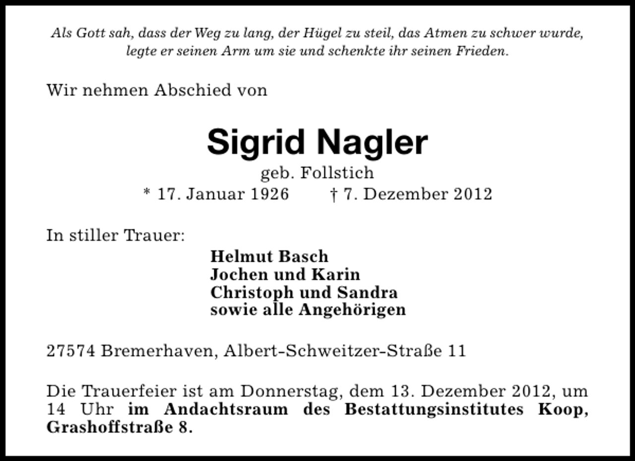 <p>Als Gott sah, dass der Weg zu lang, der Hügel zu steil, das Atmen zu schwer wurde,<br />legte er seinen Arm um sie und schenkte ihr seinen Frieden.</p><p>Wir nehmen Abschied von</p><p>Sigrid Nagler</p><p>geb. Follstich<br />* 17. Januar 1926<br />† 7. Dezember 2012<br />In stiller Trauer:</p><p>Helmut Basch<br />Jochen und Karin<br />Christoph und Sandra<br />sowie alle Angehörigen</p><p>27574 Bremerhaven, Albert-Schweitzer-Straße 11<br />Die Trauerfeier ist am Donnerstag, dem 13. Dezember 2012, um<br />14 Uhr im Andachtsraum des Bestattungsinstitutes Koop,<br />Grashoffstraße 8.</p>