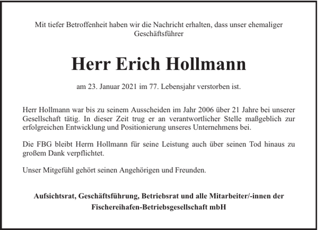 <p>Mit tiefer Betroffenheit haben wir die Nachricht erhalten, dass unser ehemaliger<br />Geschäftsführer</p><p>Herr Erich Hollmann<br />am 23. Januar 2021 im 77. Lebensjahr verstorben ist.<br />Herr Hollmann war bis zu seinem Ausscheiden im Jahr 2006 über 21 Jahre bei unserer<br />Gesellschaft tätig. In dieser Zeit trug er an verantwortlicher Stelle maßgeblich zur<br />erfolgreichen Entwicklung und Positionierung unseres Unternehmens bei.<br />Die FBG bleibt Herrn Hollmann für seine Leistung auch über seinen Tod hinaus zu<br />großem Dank verpflichtet.<br />Unser Mitgefühl gehört seinen Angehörigen und Freunden.<br />Aufsichtsrat, Geschäftsführung, Betriebsrat und alle Mitarbeiter/-innen der<br />Fischereihafen-Betriebsgesellschaft mbH</p>