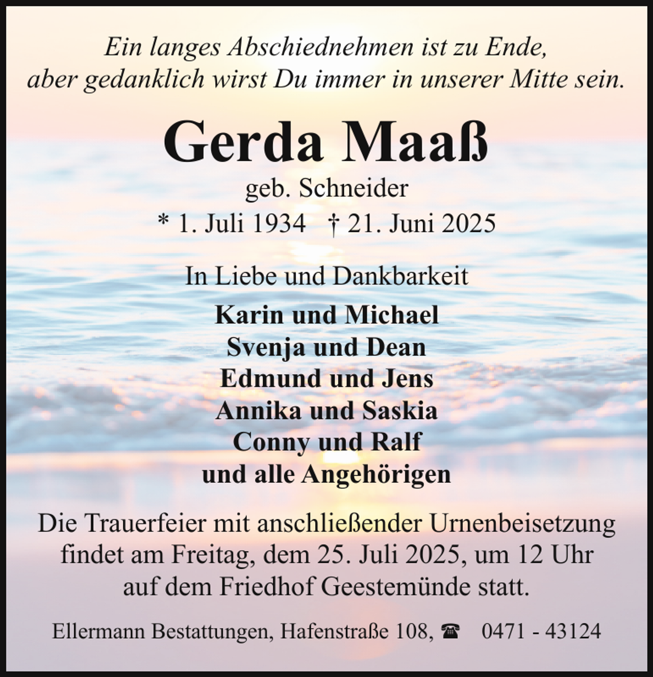 <p>Ein langes Abschiednehmen ist zu Ende,<br />aber gedanklich wirst Du immer in unserer Mitte sein.</p><p>Gerda Maaß</p><p>geb. Schneider<br />* 1. Juli 1934 † 21. Juni 2025<br />In Liebe und Dankbarkeit<br />Karin und Michael<br />Svenja und Dean<br />Edmund und Jens<br />Annika und Saskia<br />Conny und Ralf<br />und alle Angehörigen<br />Die Trauerfeier mit anschließender Urnenbeisetzung<br />findet am Freitag, dem 25. Juli 2025, um 12 Uhr<br />auf dem Friedhof Geestemünde statt.<br />Ellermann Bestattungen, Hafenstraße 108, ( 0471 - 43124</p>