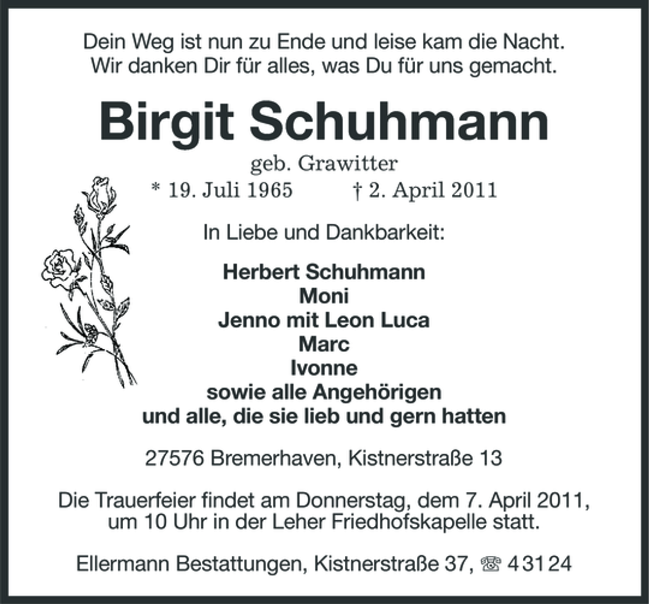 <p>Dein Weg ist nun zu Ende und leise kam die Nacht. Wir danken Dir für alles, was Du für uns gemacht. Birgit Schuhmann geb. Grawitter * 19. Juli 1965 † 2. April 2011. In Liebe und Dankbarkeit: Herbert Schuhmann MoniJenno mit Leon LucaMarcIvonne sowie alle Angehörigen und alle, die sie lieb und gern hatten 27576 Bremerhaven, Kistnerstraße 13 Die Trauerfeier findet am Donnerstag, dem 7. April 2011, um 10 Uhr in der Leher Friedhofskapelle statt.</p>
<p>Ellermann Bestattungen, Kistnerstraße 37, T 4 31 24</p>