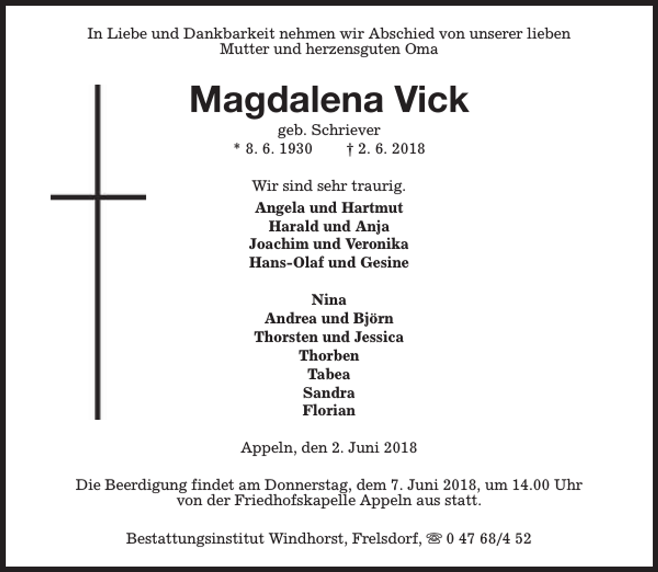 <p>In Liebe und Dankbarkeit nehmen wir Abschied von unserer lieben<br />Mutter und herzensguten Oma</p><p>Magdalena Vick<br />geb. Schriever<br />* 8. 6. 1930<br />† 2. 6. 2018<br />Wir sind sehr traurig.<br />Angela und Hartmut<br />Harald und Anja<br />Joachim und Veronika<br />Hans-Olaf und Gesine<br />Nina<br />Andrea und Björn<br />Thorsten und Jessica<br />Thorben<br />Tabea<br />Sandra<br />Florian<br />Appeln, den 2. Juni 2018<br />Die Beerdigung findet am Donnerstag, dem 7. Juni 2018, um 14.00 Uhr<br />von der Friedhofskapelle Appeln aus statt.<br />Bestattungsinstitut Windhorst, Frelsdorf, s 0 47 68/4 52</p>
