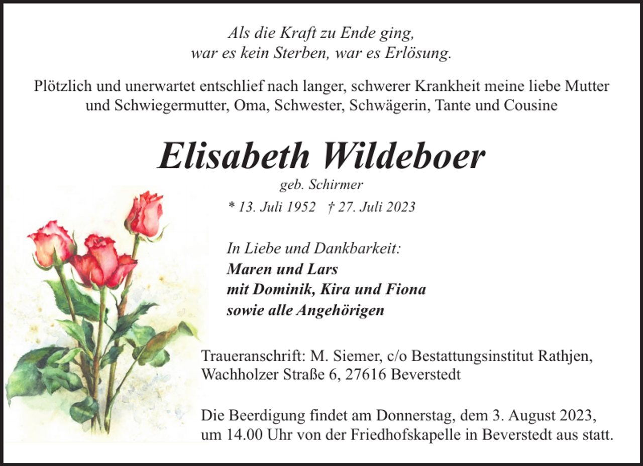 <p>Als die Kraft zu Ende ging,<br />war es kein Sterben, war es Erlösung.<br />Plötzlich und unerwartet entschlief nach langer, schwerer Krankheit meine liebe Mutter<br />und Schwiegermutter, Oma, Schwester, Schwägerin, Tante und Cousine</p><p>Elisabeth Wildeboer<br />geb. Schirmer</p><p>* 13. Juli 1952 † 27. Juli 2023</p><p>In Liebe und Dankbarkeit:<br />Maren und Lars<br />mit Dominik, Kira und Fiona<br />sowie alle Angehörigen<br />Traueranschrift: M. Siemer, c/o Bestattungsinstitut Rathjen,<br />Wachholzer Straße 6, 27616 Beverstedt<br />Die Beerdigung findet am Donnerstag, dem 3. August 2023,<br />um 14.00 Uhr von der Friedhofskapelle in Beverstedt aus statt.</p>