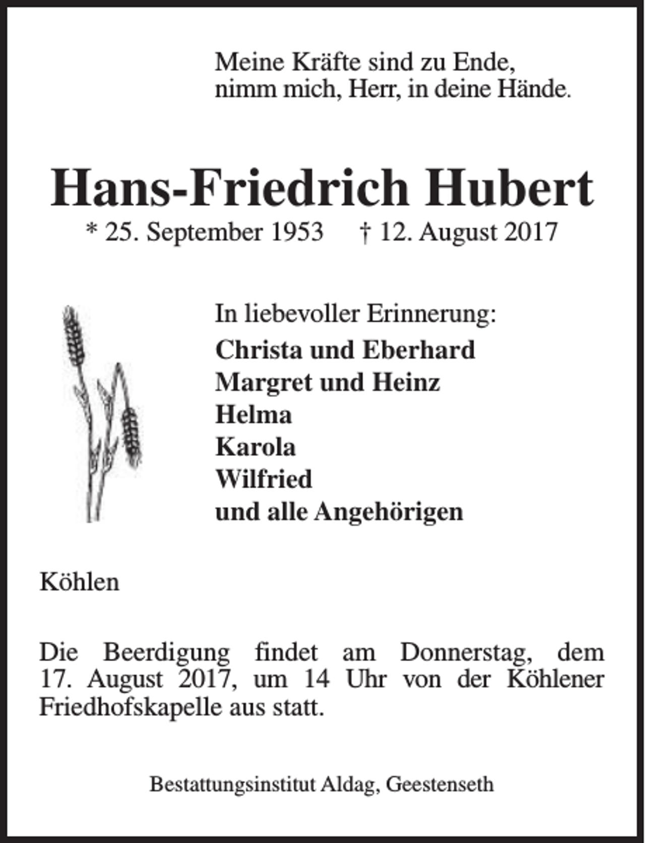 <p>Meine Kräfte sind zu Ende,<br />nimm mich, Herr, in deine Hände.</p><p>Hans-Friedrich Hubert<br />* 25. September 1953</p><p>† 12. August 2017</p><p>In liebevoller Erinnerung:<br />Christa und Eberhard<br />Margret und Heinz<br />Helma<br />Karola<br />Wilfried<br />und alle Angehörigen<br />Köhlen<br />Die Beerdigung findet am Donnerstag, dem<br />17. August 2017, um 14 Uhr von der Köhlener<br />Friedhofskapelle aus statt.<br />Bestattungsinstitut Aldag, Geestenseth</p>