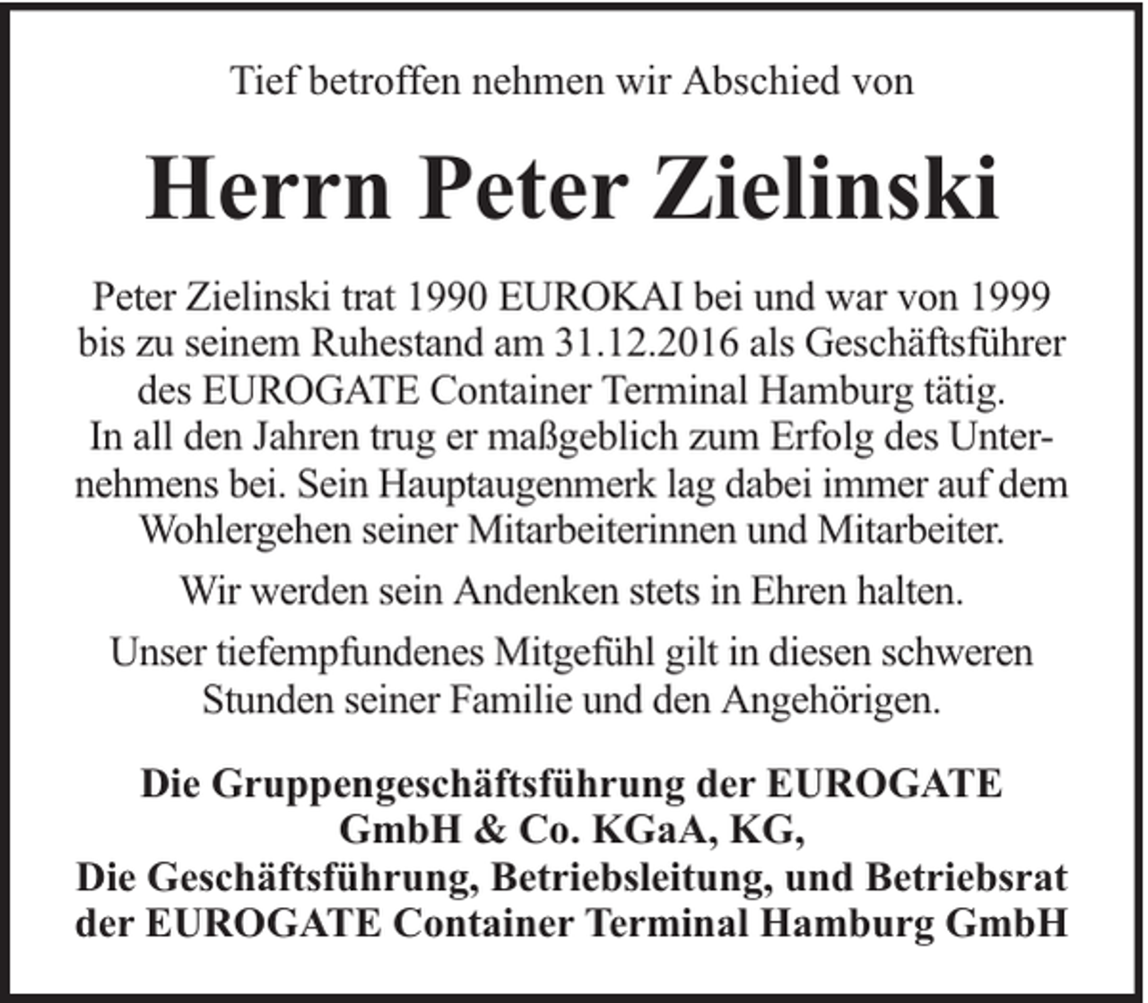 <p>Tief betroffen nehmen wir Abschied von</p><p>Herrn Peter Zielinski<br />Peter Zielinski trat 1990 EUROKAI bei und war von 1999<br />bis zu seinem Ruhestand am 31.12.2016 als Geschäftsführer<br />des EUROGATE Container Terminal Hamburg tätig.<br />In all den Jahren trug er maßgeblich zum Erfolg des Unternehmens bei. Sein Hauptaugenmerk lag dabei immer auf dem<br />Wohlergehen seiner Mitarbeiterinnen und Mitarbeiter.<br />Wir werden sein Andenken stets in Ehren halten.<br />Unser tiefempfundenes Mitgefühl gilt in diesen schweren<br />Stunden seiner Familie und den Angehörigen.<br />Die Gruppengeschäftsführung der EUROGATE<br />GmbH &amp; Co. KGaA, KG,<br />Die Geschäftsführung, Betriebsleitung, und Betriebsrat<br />der EUROGATE Container Terminal Hamburg GmbH</p>