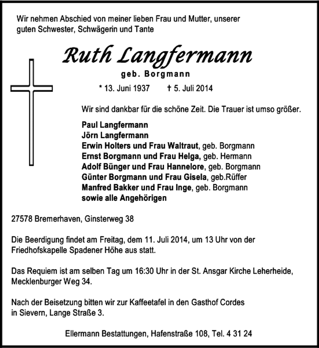 <p>Wir nehmen Abschied von meiner lieben Frau und Mutter, unserer<br />guten Schwester, Schwägerin und Tante</p><p>Ruth Langfermann<br />geb. Borgmann</p><p>* 13. Juni 1937</p><p> 5. Juli 2014</p><p>Wir sind dankbar für die schöne Zeit. Die Trauer ist umso größer.<br />Paul Langfermann<br />Jörn Langfermann<br />Erwin Holters und Frau Waltraut, geb. Borgmann<br />Ernst Borgmann und Frau Helga, geb. Hermann<br />Adolf Bünger und Frau Hannelore, geb. Borgmann<br />Günter Borgmann und Frau Gisela, geb.Rüffer<br />Manfred Bakker und Frau Inge, geb. Borgmann<br />sowie alle Angehörigen<br />27578 Bremerhaven, Ginsterweg 38<br />Die Beerdigung findet am Freitag, dem 11. Juli 2014, um 13 Uhr von der<br />Friedhofskapelle Spadener Höhe aus statt.<br />Das Requiem ist am selben Tag um 16:30 Uhr in der St. Ansgar Kirche Leherheide,<br />Mecklenburger Weg 34.<br />Nach der Beisetzung bitten wir zur Kaffeetafel in den Gasthof Cordes<br />in Sievern, Lange Straße 3.<br />Ellermann Bestattungen, Hafenstraße 108, Tel. 4 31 24</p>